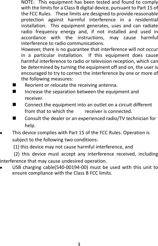 3 NOTE:   This equipment has been  tested and found to comply with the limits for a Class B digital device, pursuant to Part 15 of the FCC Rules.   These limits are designed to provide reasonable protection  against  harmful  interference  in  a  residential installation.   This  equipment  generates,  uses  and  can  radiate radio  frequency  energy  and,  if  not  installed  and  used  in accordance  with  the  instructions,  may  cause  harmful interference to radio communications. However, there is no guarantee that interference will not occur in  a  particular  installation.   If  this  equipment  does  cause harmful interference to radio or television reception, which can be determined by turning the equipment off and on, the user is encouraged to try to correct the interference by one or more of the following measures:  Reorient or relocate the receiving antenna.  Increase the separation between the equipment and receiver.  Connect the equipment into an outlet on a circuit different from that to which the         receiver is connected.  Consult the dealer or an experienced radio/TV technician for help.  This device complies with Part 15 of the FCC Rules. Operation is subject to the following two conditions:             (1) this device may not cause harmful interference, and              (2)  this  device  must  accept  any  interference  received,  including interference that may cause undesired operation.  USB charging cable(540-00194-00) must be  used  with  this  unit to ensure compliance with the Class B FCC limits.    