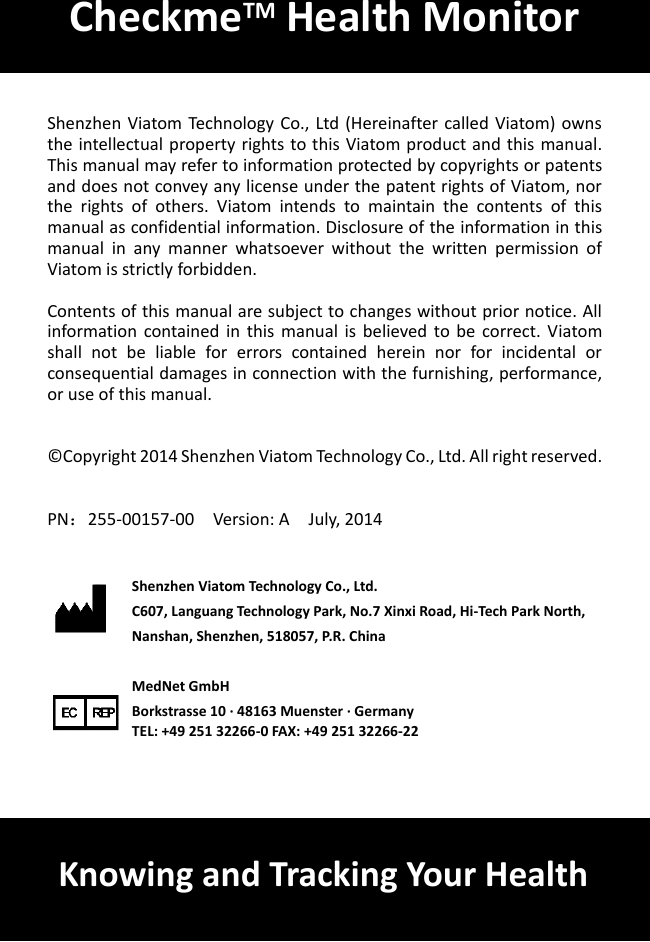         Shenzhen Viatom Technology Co., Ltd (Hereinafter called Viatom) owns the intellectual property rights to this Viatom product and this manual. This manual may refer to information protected by copyrights or patents and does not convey any license under the patent rights of Viatom, nor the  rights  of  others.  Viatom  intends  to  maintain  the  contents  of  this manual as confidential information. Disclosure of the information in this manual  in  any  manner  whatsoever  without  the  written  permission  of Viatom is strictly forbidden.    Contents of this manual are subject to changes without prior notice. All information  contained  in  this  manual  is  believed to  be  correct.  Viatom shall  not  be  liable  for  errors  contained  herein  nor  for  incidental  or consequential damages in connection with the furnishing, performance, or use of this manual.     &copy; Copyright 2014 Shenzhen Viatom Technology Co., Ltd. All right reserved.     PN：255-00157-00    Version: A    July, 2014    Shenzhen Viatom Technology Co., Ltd. C607, Languang Technology Park, No.7 Xinxi Road, Hi-Tech Park North, Nanshan, Shenzhen, 518057, P.R. China      MedNet GmbH Borkstrasse 10 &middot; 48163 Muenster &middot; Germany TEL: +49 251 32266-0 FAX: +49 251 32266-22   CheckmeTM Health Monitor Knowing and Tracking Your Health 