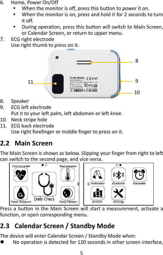 5 6. Home, Power On/Off    When the monitor is off, press this button to power it on.  When the monitor is on, press and hold it for 2 seconds to turn it off.  During operation, press this button will switch to Main Screen, or Calendar Screen, or return to upper menu. 7. ECG right electrode   Use right thumb to press on it.    8. Speaker   9. ECG left electrode   Put it to your left palm, left abdomen or left knee.   10. Neck stripe hole 11. ECG back electrode Use right forefinger or middle finger to press on it.    2.2 Main Screen   The Main Screen is shown as below. Slipping your finger from right to left can switch to the second page, and vice versa.      Press a button in  the  Main Screen will start a  measurement, activate  a function, or open corresponding menu.      2.3 Calendar Screen / Standby Mode The device will enter Calendar Screen / Standby Mode when:  No operation is detected for 120 seconds in other screen interface, 9 11 8 10 
