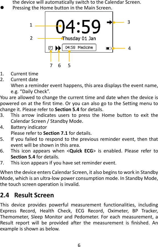 6 the device will automatically switch to the Calendar Screen.  Pressing the Home button in the Main Screen.       1. Current time 2. Current date When a reminder event happens, this area displays the event name, e.g. &ldquo;Daily Check&rdquo;.   You are allowed to change the current time and date when the device is powered on at the first time. Or you can also go to the Setting menu to change it. Please refer to Section 5.4 for details. 3. This  arrow  indicates  users  to  press  the  Home  button  to  exit  the Calendar Screen / Standby Mode.   4. Battery indicator Please refer to Section 7.1 for details. 5. If you failed to respond to the  previous reminder event, then that event will be shown in this area.   6. This  icon  appears  when  <Quick  ECG>  is  enabled.  Please  refer  to Section 5.4 for details.   7. This icon appears if you have set reminder event.    When the device enters Calendar Screen, it also begins to work in Standby Mode, which is an ultra-low power consumption mode. In Standby Mode, the touch screen operation is invalid.    2.4 Result Screen   This  device  provides  powerful  measurement  functionalities,  including Express  Record,  Health  Check,  ECG  Record,  Oximeter,  BP  Tracker, Themometer, Sleep  Monitor and  Pedometer. For each  measurement,  a Result  report  will  be  provided  after  the  measurement  is  finished.  An example is shown as below.   1 2 3 4 6 7 5 