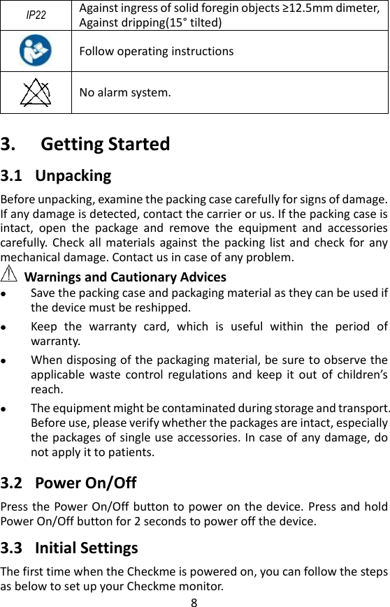 8 IP22 Against ingress of solid foregin objects &ge;12.5mm dimeter, Against dripping(15&deg; tilted)     Follow operating instructions       No alarm system.  3. Getting Started   3.1 Unpacking   Before unpacking, examine the packing case carefully for signs of damage. If any damage is detected, contact the carrier or us. If the packing case is intact,  open  the  package  and  remove  the  equipment  and  accessories carefully.  Check  all  materials against the  packing  list  and  check  for  any mechanical damage. Contact us in case of any problem.    Warnings and Cautionary Advices  Save the packing case and packaging material as they can be used if the device must be reshipped.  Keep  the  warranty  card,  which  is  useful  within  the  period  of warranty.  When disposing of the packaging material, be sure to observe the applicable  waste  control  regulations  and  keep  it  out  of  children&rsquo;s reach.  The equipment might be contaminated during storage and transport. Before use, please verify whether the packages are intact, especially the packages of single use accessories. In case of any damage, do not apply it to patients.  3.2 Power On/Off Press the Power On/Off button to power on the device.  Press and hold Power On/Off button for 2 seconds to power off the device.    3.3 Initial Settings   The first time when the Checkme is powered on, you can follow the steps as below to set up your Checkme monitor.   