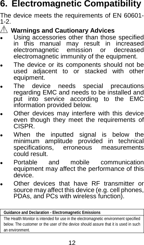  6. Electromagnetic Compatibility The device meets the requirements of EN 60601-1-2.    Warnings and Cautionary Advices  Using accessories other than those specified in this manual may result in increased electromagnetic emission or decreased electromagnetic immunity of the equipment.  The device or its components should not be used adjacent to or stacked with other equipment.    The device needs special precautions regarding EMC and needs to be installed and put into service according to the EMC information provided below.    Other devices may interfere with this device even though they meet the requirements of CISPR.  When the inputted signal is below the minimum amplitude provided in technical specifications, erroneous measurements could result.  Portable and mobile communication equipment may affect the performance of this device.    Other devices that have RF transmitter or source may affect this device (e.g. cell phones, PDAs, and PCs with wireless function).    Guidance and Declaration - Electromagnetic Emissions The Health Monitor is intended for use in the electromagnetic environment specified below. The customer or the user of the device should assure that it is used in such an environment.  12 