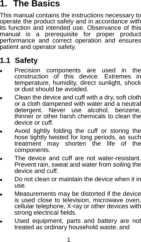  1. The Basics This manual contains the instructions necessary to operate the product safely and in accordance with its function and intended use. Observance of this manual is a prerequisite for proper product performance and correct operation and ensures patient and operator safety.    1.1 Safety  Precision components are used in the construction of this device. Extremes in temperature, humidity, direct sunlight, shock or dust should be avoided.  Clean the device and cuff with a dry, soft cloth or a cloth dampened with water and a neutral detergent. Never use alcohol, benzene, thinner or other harsh chemicals to clean the device or cuff.  Avoid tightly folding the cuff or storing the hose tightly twisted for long periods, as such treatment may shorten the life of the components.  The device and cuff are not water-resistant. Prevent rain, sweat and water from soiling the device and cuff.  Do not clean or maintain the device when it in use.  Measurements may be distorted if the device is used close to television, microwave oven, cellular telephone, X-ray or other devices with strong electrical fields.  Used equipment, parts and battery are not treated as ordinary household waste, and  1 