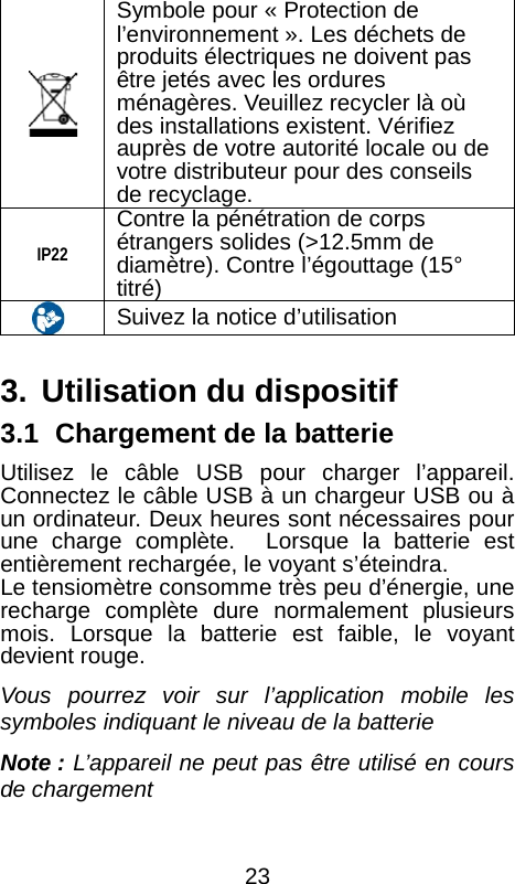   Symbole pour &laquo; Protection de l&rsquo;environnement &raquo;. Les d&eacute;chets de produits &eacute;lectriques ne doivent pas &ecirc;tre jet&eacute;s avec les ordures m&eacute;nag&egrave;res. Veuillez recycler l&agrave; o&ugrave; des installations existent. V&eacute;rifiez aupr&egrave;s de votre autorit&eacute; locale ou de votre distributeur pour des conseils de recyclage.  IP22 Contre la p&eacute;n&eacute;tration de corps &eacute;trangers solides (>12.5mm de diam&egrave;tre). Contre l&rsquo;&eacute;gouttage (15&deg; titr&eacute;)     Suivez la notice d&rsquo;utilisation    3. Utilisation du dispositif 3.1   Chargement de la batterie Utilisez le c&acirc;ble USB pour charger l&rsquo;appareil. Connectez le c&acirc;ble USB &agrave; un chargeur USB ou &agrave; un ordinateur. Deux heures sont n&eacute;cessaires pour une charge compl&egrave;te.  Lorsque la batterie est enti&egrave;rement recharg&eacute;e, le voyant s&rsquo;&eacute;teindra.   Le tensiom&egrave;tre consomme tr&egrave;s peu d&rsquo;&eacute;nergie, une recharge compl&egrave;te dure normalement plusieurs mois. Lorsque la batterie est faible, le voyant devient rouge.   Vous pourrez voir sur l&rsquo;application mobile les symboles indiquant le niveau de la batterie Note : L&rsquo;appareil ne peut pas &ecirc;tre utilis&eacute; en cours de chargement    23 