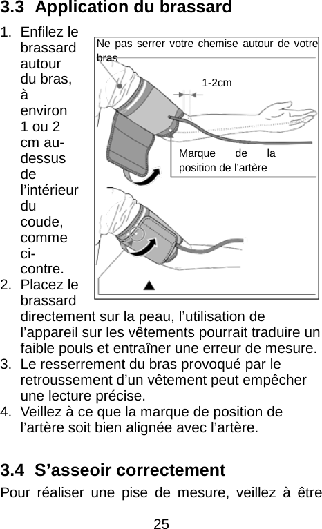   3.3   Application du brassard 1. Enfilez le brassard autour du bras, &agrave; environ 1 ou 2 cm au-dessus de l&rsquo;int&eacute;rieur du coude, comme ci-contre.   2. Placez le brassard directement sur la peau, l&rsquo;utilisation de l&rsquo;appareil sur les v&ecirc;tements pourrait traduire un faible pouls et entra&icirc;ner une erreur de mesure.   3. Le resserrement du bras provoqu&eacute; par le retroussement d&rsquo;un v&ecirc;tement peut emp&ecirc;cher une lecture pr&eacute;cise.   4. Veillez &agrave; ce que la marque de position de l&rsquo;art&egrave;re soit bien align&eacute;e avec l&rsquo;art&egrave;re.    3.4   S&rsquo;asseoir correctement Pour r&eacute;aliser une pise de mesure, veillez &agrave; &ecirc;tre Ne pas serrer votre chemise autour de votre bras 1-2cm Marque de la position de l&rsquo;art&egrave;re  25 