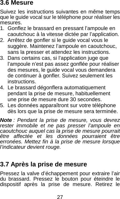  3.6 Mesure Suivez les instructions suivantes en m&ecirc;me temps que le guide vocal sur le t&eacute;l&eacute;phone pour r&eacute;aliser les mesures. 1. Gonflez le brassard en pressant l&rsquo;ampoule en caoutchouc &agrave; la vitesse dict&eacute;e par l&rsquo;application. 2. Arr&ecirc;tez de gonfler si le guide vocal vous le sugg&egrave;re. Maintenez l&rsquo;ampoule en caoutchouc, sans la presser et attendez les instructions. 3. Dans certains cas, si l&rsquo;application juge que l&rsquo;ampoule n&rsquo;est pas assez gonfl&eacute;e pour r&eacute;aliser des mesures, le guide vocal vous demandera de continuer &agrave; gonfler. Suivez seulement les instructions. 4. Le brassard d&eacute;gonflera automatiquement pendant la prise de mesure, habituellement une prise de mesure dure 30 secondes. 5. Les donn&eacute;es appara&icirc;tront sur votre t&eacute;l&eacute;phone d&egrave;s lors que la prise de mesure sera termin&eacute;e.   Note : Pendant la prise de mesure, vous devrez rester immobile et ne pas presser l&rsquo;ampoule en caoutchouc auquel cas la prise de mesure pourrait &ecirc;tre affect&eacute;e et les donn&eacute;es pourraient &ecirc;tre erron&eacute;es. Mettez fin &agrave; la prise de mesure lorsque l&rsquo;indicateur devient rouge.    3.7 Apr&egrave;s la prise de mesure Pressez la valve d&rsquo;&eacute;chappement pour extraire l&rsquo;air du brassard. Pressez le bouton pour &eacute;teindre le dispositif apr&egrave;s la prise de mesure. Retirez le  27 