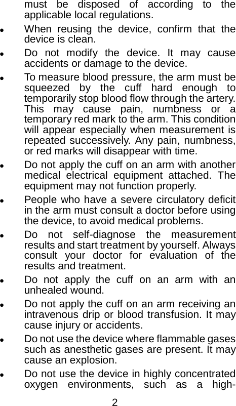  must be disposed of according to the applicable local regulations.  When reusing the device, confirm that the device is clean.  Do not modify the device. It may cause accidents or damage to the device.  To measure blood pressure, the arm must be squeezed by the cuff hard enough to temporarily stop blood flow through the artery. This may cause pain, numbness or a temporary red mark to the arm. This condition will appear especially when measurement is repeated successively. Any pain, numbness, or red marks will disappear with time.  Do not apply the cuff on an arm with another medical electrical equipment attached. The equipment may not function properly.  People who have a severe circulatory deficit in the arm must consult a doctor before using the device, to avoid medical problems.  Do not self-diagnose the measurement results and start treatment by yourself. Always consult your doctor for evaluation of the results and treatment.  Do not apply the cuff on an arm with an unhealed wound.  Do not apply the cuff on an arm receiving an intravenous drip or blood transfusion. It may cause injury or accidents.  Do not use the device where flammable gases such as anesthetic gases are present. It may cause an explosion.  Do not use the device in highly concentrated oxygen environments, such as a high- 2 