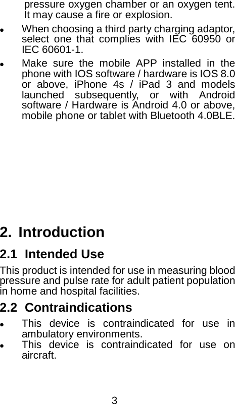  pressure oxygen chamber or an oxygen tent. It may cause a fire or explosion.  When choosing a third party charging adaptor, select one that complies with IEC 60950 or IEC 60601-1.  Make sure the mobile APP installed in the phone with IOS software / hardware is IOS 8.0 or above, iPhone 4s / iPad 3 and models launched subsequently, or with Android software / Hardware is Android 4.0 or above, mobile phone or tablet with Bluetooth 4.0BLE.        2. Introduction 2.1 Intended Use   This product is intended for use in measuring blood pressure and pulse rate for adult patient population in home and hospital facilities. 2.2 Contraindications  This device is contraindicated for use in ambulatory environments.  This device is contraindicated for use on aircraft.  3 