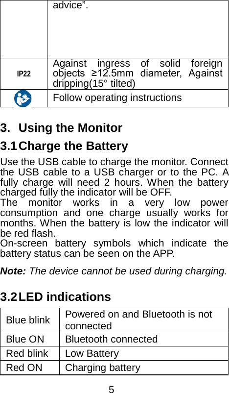  advice&rdquo;. IP22 Against ingress of solid foreign objects  &ge;12.5mm  diameter,  Against dripping(15&deg; tilted)     Follow operating instructions    3. Using the Monitor 3.1 Charge the Battery Use the USB cable to charge the monitor. Connect the USB cable to a USB charger or to the PC. A fully charge will need 2 hours. When the battery charged fully the indicator will be OFF. The monitor works in a very low power consumption and one charge usually works for months. When the battery is low the indicator will be red flash. On-screen battery symbols which indicate the battery status can be seen on the APP. Note: The device cannot be used during charging.  3.2 LED indications Blue blink   Powered on and Bluetooth is not connected   Blue ON Bluetooth connected Red blink Low Battery Red ON Charging battery  5 