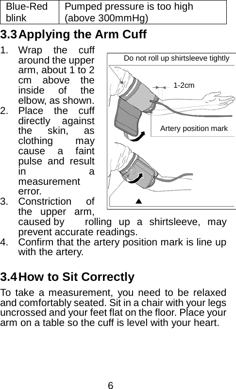  Blue-Red blink Pumped pressure is too high (above 300mmHg) 3.3 Applying the Arm Cuff 1. Wrap the cuff around the upper arm, about 1 to 2 cm above the inside of the elbow, as shown.   2. Place the cuff directly against the skin, as clothing may cause a faint pulse and result in a measurement error. 3. Constriction of the upper arm, caused by rolling up a shirtsleeve, may prevent accurate readings. 4. Confirm that the artery position mark is line up with the artery.  3.4 How to Sit Correctly To take a measurement, you need to be relaxed and comfortably seated. Sit in a chair with your legs uncrossed and your feet flat on the floor. Place your arm on a table so the cuff is level with your heart. Do not roll up shirtsleeve tightly 1-2cm Artery position mark  6 