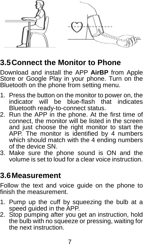    3.5 Connect the Monitor to Phone Download and install the APP AirBP from Apple Store or Google Play in your phone. Turn on the Bluetooth on the phone from setting menu. 1. Press the button on the monitor to power on, the indicator will be blue-flash that indicates Bluetooth ready-to-connect status. 2.  Run the APP in the phone. At the first time of connect, the monitor will be listed in the screen and just choose the right monitor to start the APP. The monitor is identified by 4 numbers which should match with the 4 ending numbers of the device SN. 3. Make sure the phone sound is ON and the volume is set to loud for a clear voice instruction.  3.6 Measurement Follow the text and voice guide on the phone to finish the measurement. 1. Pump up the cuff by squeezing the bulb at a speed guided in the APP. 2. Stop pumping after you get an instruction, hold the bulb with no squeeze or pressing, waiting for the next instruction.  7 