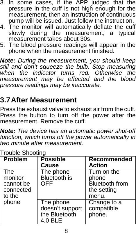  3. In some cases, if the APP judged that the pressure in the cuff is not high enough for the measurement, then an instruction of continuous pump will be issued. Just follow the instruction. 4. The monitor will automatically deflate the cuff slowly  during the measurement, a typical measurement takes about 30s. 5. The blood pressure readings will appear in the phone when the measurement finished. Note: During the measurement, you should keep still and don&rsquo;t squeeze the bulb. Stop measuring when the indicator turns red. Otherwise the measurement may be effected and the blood pressure readings may be inaccurate.  3.7 After Measurement Press the exhaust valve to exhaust air from the cuff. Press the button to turn off the power after the measurement. Remove the cuff. Note: The device has an automatic power shut-off function, which turns off the power automatically in two minute after measurement. Trouble Shooting Problem Possible Cause Recommended Action The monitor cannot be connected to the phone The phone Bluetooth is OFF Turn on the phone Bluetooth from the setting menu. The phone doesn&rsquo;t support the Bluetooth 4.0 BLE Change to a compatible phone.  8 