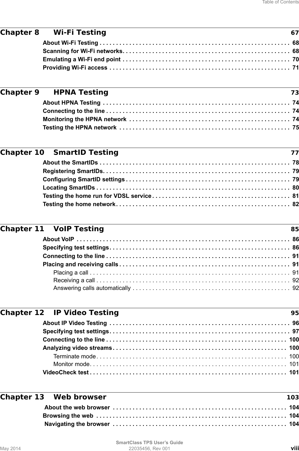 Table of ContentsSmartClass TPS User’s GuideMay 2014 22035456, Rev 001 viiiChapter 8 Wi-Fi Testing 67About Wi-Fi Testing . . . . . . . . . . . . . . . . . . . . . . . . . . . . . . . . . . . . . . . . . . . . . . . . . . . . . . . . . .  68Scanning for Wi-Fi networks. . . . . . . . . . . . . . . . . . . . . . . . . . . . . . . . . . . . . . . . . . . . . . . . . . . 68Emulating a Wi-Fi end point . . . . . . . . . . . . . . . . . . . . . . . . . . . . . . . . . . . . . . . . . . . . . . . . . . .  70Providing Wi-Fi access . . . . . . . . . . . . . . . . . . . . . . . . . . . . . . . . . . . . . . . . . . . . . . . . . . . . . . .  71Chapter 9 HPNA Testing 73About HPNA Testing  . . . . . . . . . . . . . . . . . . . . . . . . . . . . . . . . . . . . . . . . . . . . . . . . . . . . . . . . .  74Connecting to the line . . . . . . . . . . . . . . . . . . . . . . . . . . . . . . . . . . . . . . . . . . . . . . . . . . . . . . . .  74Monitoring the HPNA network  . . . . . . . . . . . . . . . . . . . . . . . . . . . . . . . . . . . . . . . . . . . . . . . . .  74Testing the HPNA network  . . . . . . . . . . . . . . . . . . . . . . . . . . . . . . . . . . . . . . . . . . . . . . . . . . . . 75Chapter 10 SmartID Testing 77About the SmartIDs . . . . . . . . . . . . . . . . . . . . . . . . . . . . . . . . . . . . . . . . . . . . . . . . . . . . . . . . . .  78Registering SmartIDs. . . . . . . . . . . . . . . . . . . . . . . . . . . . . . . . . . . . . . . . . . . . . . . . . . . . . . . . .  79Configuring SmartID settings . . . . . . . . . . . . . . . . . . . . . . . . . . . . . . . . . . . . . . . . . . . . . . . . . . 79Locating SmartIDs . . . . . . . . . . . . . . . . . . . . . . . . . . . . . . . . . . . . . . . . . . . . . . . . . . . . . . . . . . .  80Testing the home run for VDSL service . . . . . . . . . . . . . . . . . . . . . . . . . . . . . . . . . . . . . . . . . .  81Testing the home network . . . . . . . . . . . . . . . . . . . . . . . . . . . . . . . . . . . . . . . . . . . . . . . . . . . . .  82Chapter 11 VoIP Testing 85About VoIP  . . . . . . . . . . . . . . . . . . . . . . . . . . . . . . . . . . . . . . . . . . . . . . . . . . . . . . . . . . . . . . . . .  86Specifying test settings. . . . . . . . . . . . . . . . . . . . . . . . . . . . . . . . . . . . . . . . . . . . . . . . . . . . . . .  86Connecting to the line . . . . . . . . . . . . . . . . . . . . . . . . . . . . . . . . . . . . . . . . . . . . . . . . . . . . . . . .  91Placing and receiving calls . . . . . . . . . . . . . . . . . . . . . . . . . . . . . . . . . . . . . . . . . . . . . . . . . . . .  91Placing a call . . . . . . . . . . . . . . . . . . . . . . . . . . . . . . . . . . . . . . . . . . . . . . . . . . . . . . . . . . . . .  91Receiving a call . . . . . . . . . . . . . . . . . . . . . . . . . . . . . . . . . . . . . . . . . . . . . . . . . . . . . . . . . . .  92Answering calls automatically . . . . . . . . . . . . . . . . . . . . . . . . . . . . . . . . . . . . . . . . . . . . . . . .  92Chapter 12 IP Video Testing 95About IP Video Testing  . . . . . . . . . . . . . . . . . . . . . . . . . . . . . . . . . . . . . . . . . . . . . . . . . . . . . . .  96Specifying test settings. . . . . . . . . . . . . . . . . . . . . . . . . . . . . . . . . . . . . . . . . . . . . . . . . . . . . . .  97Connecting to the line . . . . . . . . . . . . . . . . . . . . . . . . . . . . . . . . . . . . . . . . . . . . . . . . . . . . . . .  100Analyzing video streams . . . . . . . . . . . . . . . . . . . . . . . . . . . . . . . . . . . . . . . . . . . . . . . . . . . . . 100Terminate mode. . . . . . . . . . . . . . . . . . . . . . . . . . . . . . . . . . . . . . . . . . . . . . . . . . . . . . . . . .  100Monitor mode. . . . . . . . . . . . . . . . . . . . . . . . . . . . . . . . . . . . . . . . . . . . . . . . . . . . . . . . . . . .  101VideoCheck test . . . . . . . . . . . . . . . . . . . . . . . . . . . . . . . . . . . . . . . . . . . . . . . . . . . . . . . . . . . .  101Chapter 13 Web browser 103 About the web browser  . . . . . . . . . . . . . . . . . . . . . . . . . . . . . . . . . . . . . . . . . . . . . . . . . . . . . 104Browsing the web  . . . . . . . . . . . . . . . . . . . . . . . . . . . . . . . . . . . . . . . . . . . . . . . . . . . . . . . . . .  104 Navigating the browser  . . . . . . . . . . . . . . . . . . . . . . . . . . . . . . . . . . . . . . . . . . . . . . . . . . . . .  104