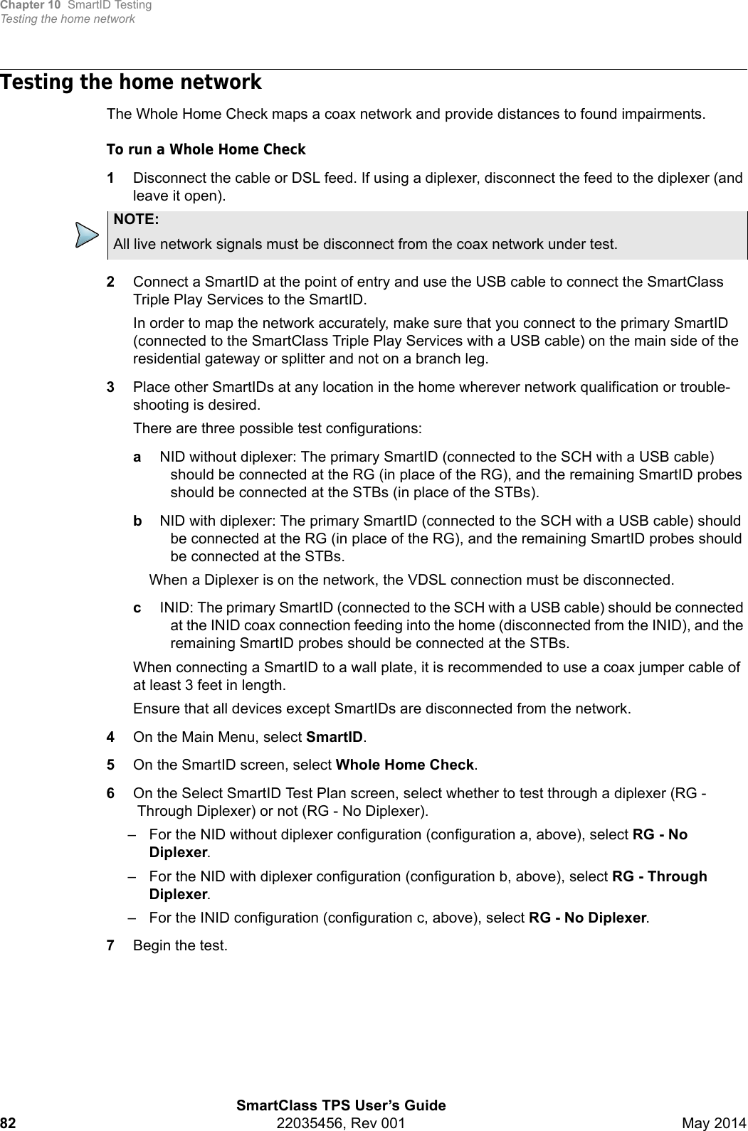 Chapter 10 SmartID TestingTesting the home networkSmartClass TPS User’s Guide82 22035456, Rev 001 May 2014Testing the home networkThe Whole Home Check maps a coax network and provide distances to found impairments.To run a Whole Home Check1Disconnect the cable or DSL feed. If using a diplexer, disconnect the feed to the diplexer (and leave it open).2Connect a SmartID at the point of entry and use the USB cable to connect the SmartClass Triple Play Services to the SmartID.In order to map the network accurately, make sure that you connect to the primary SmartID (connected to the SmartClass Triple Play Services with a USB cable) on the main side of the residential gateway or splitter and not on a branch leg.3Place other SmartIDs at any location in the home wherever network qualification or trouble-shooting is desired.There are three possible test configurations: aNID without diplexer: The primary SmartID (connected to the SCH with a USB cable) should be connected at the RG (in place of the RG), and the remaining SmartID probes should be connected at the STBs (in place of the STBs).bNID with diplexer: The primary SmartID (connected to the SCH with a USB cable) should be connected at the RG (in place of the RG), and the remaining SmartID probes should be connected at the STBs.When a Diplexer is on the network, the VDSL connection must be disconnected.cINID: The primary SmartID (connected to the SCH with a USB cable) should be connected at the INID coax connection feeding into the home (disconnected from the INID), and the remaining SmartID probes should be connected at the STBs.When connecting a SmartID to a wall plate, it is recommended to use a coax jumper cable of at least 3 feet in length.Ensure that all devices except SmartIDs are disconnected from the network.4On the Main Menu, select SmartID.5On the SmartID screen, select Whole Home Check.6On the Select SmartID Test Plan screen, select whether to test through a diplexer (RG -Through Diplexer) or not (RG - No Diplexer).– For the NID without diplexer configuration (configuration a, above), select RG - No Diplexer.– For the NID with diplexer configuration (configuration b, above), select RG - Through Diplexer.– For the INID configuration (configuration c, above), select RG - No Diplexer.7Begin the test.NOTE:All live network signals must be disconnect from the coax network under test.