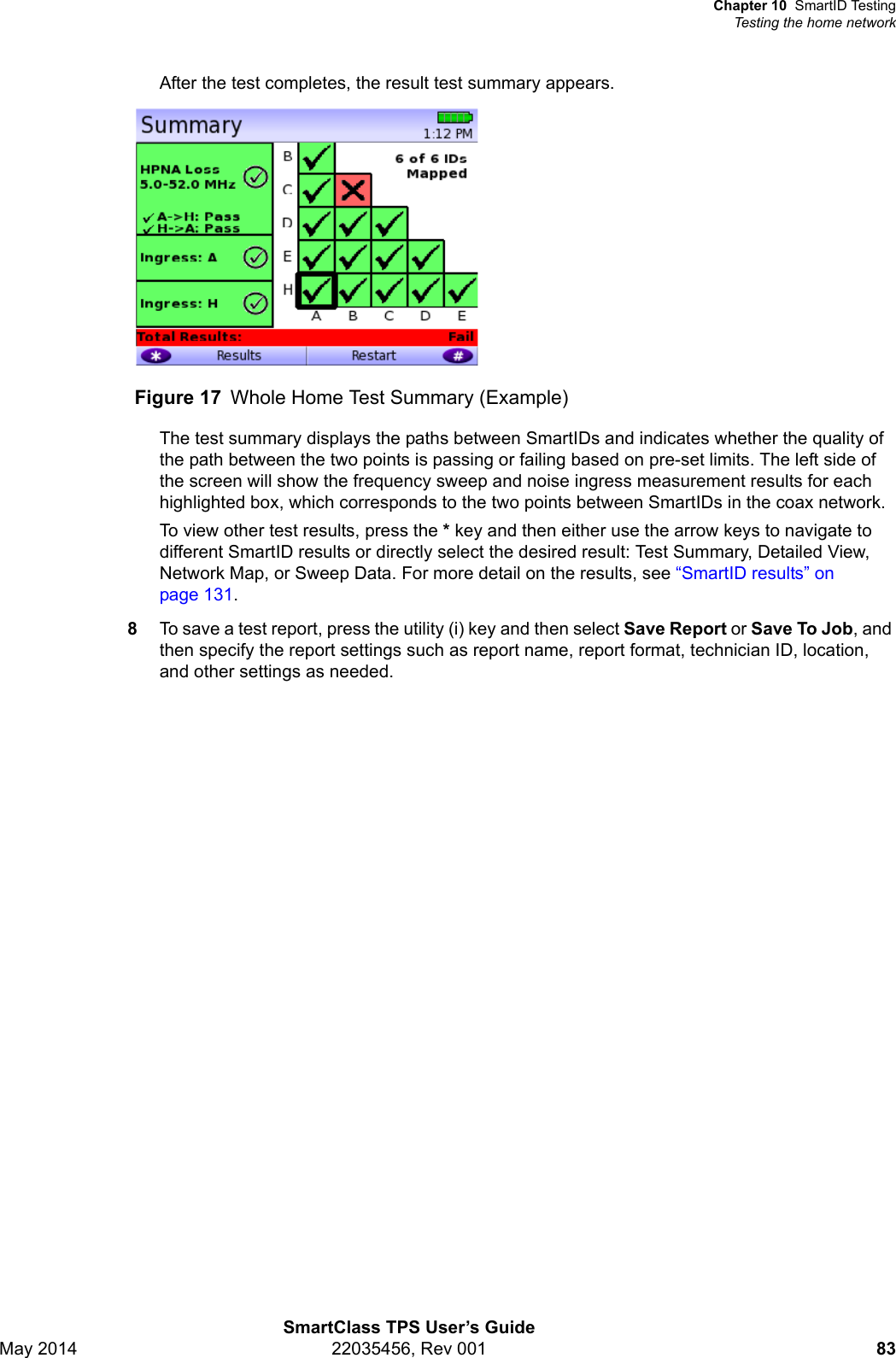 Chapter 10 SmartID TestingTesting the home networkSmartClass TPS User’s GuideMay 2014 22035456, Rev 001 83After the test completes, the result test summary appears.The test summary displays the paths between SmartIDs and indicates whether the quality of the path between the two points is passing or failing based on pre-set limits. The left side of the screen will show the frequency sweep and noise ingress measurement results for each highlighted box, which corresponds to the two points between SmartIDs in the coax network.To view other test results, press the * key and then either use the arrow keys to navigate to different SmartID results or directly select the desired result: Test Summary, Detailed View, Network Map, or Sweep Data. For more detail on the results, see “SmartID results” on page 131.8To save a test report, press the utility (i) key and then select Save Report or Save To Job, and then specify the report settings such as report name, report format, technician ID, location, and other settings as needed.Figure 17 Whole Home Test Summary (Example)