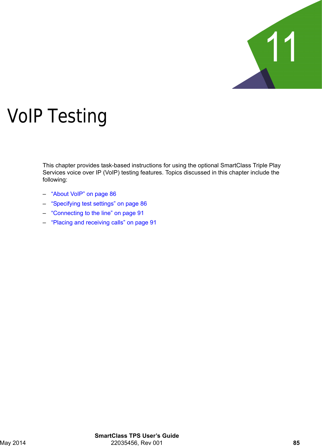 11SmartClass TPS User’s GuideMay 2014 22035456, Rev 001 85Chapter 11VoIP TestingThis chapter provides task-based instructions for using the optional SmartClass Triple Play Services voice over IP (VoIP) testing features. Topics discussed in this chapter include the following:–“About VoIP” on page 86–“Specifying test settings” on page 86–“Connecting to the line” on page 91–“Placing and receiving calls” on page 91