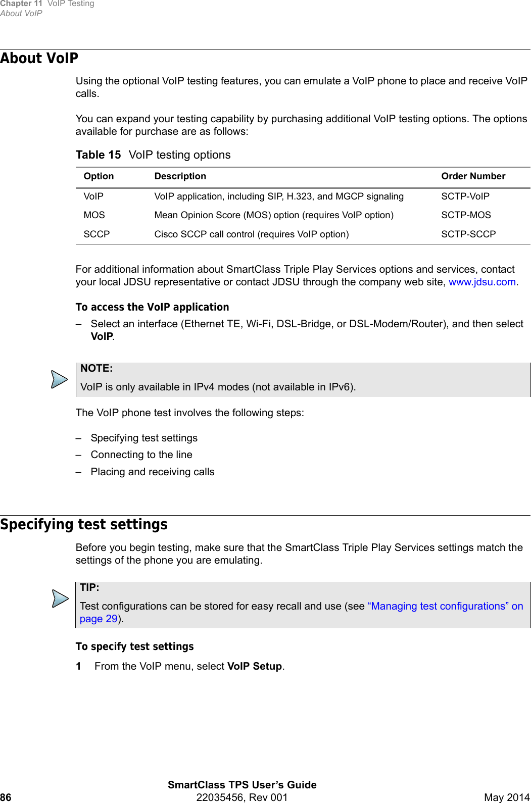 Chapter 11 VoIP TestingAbout VoIPSmartClass TPS User’s Guide86 22035456, Rev 001 May 2014About VoIPUsing the optional VoIP testing features, you can emulate a VoIP phone to place and receive VoIP calls.You can expand your testing capability by purchasing additional VoIP testing options. The options available for purchase are as follows:For additional information about SmartClass Triple Play Services options and services, contact your local JDSU representative or contact JDSU through the company web site, www.jdsu.com.To access the VoIP application– Select an interface (Ethernet TE, Wi-Fi, DSL-Bridge, or DSL-Modem/Router), and then select VoIP.The VoIP phone test involves the following steps:– Specifying test settings– Connecting to the line– Placing and receiving callsSpecifying test settingsBefore you begin testing, make sure that the SmartClass Triple Play Services settings match the settings of the phone you are emulating. To specify test settings1From the VoIP menu, select VoIP Setup.Table 15 VoIP testing optionsOption Description Order NumberVoIP VoIP application, including SIP, H.323, and MGCP signaling SCTP-VoIPMOS Mean Opinion Score (MOS) option (requires VoIP option) SCTP-MOSSCCP Cisco SCCP call control (requires VoIP option) SCTP-SCCPNOTE:VoIP is only available in IPv4 modes (not available in IPv6).TIP:Test configurations can be stored for easy recall and use (see “Managing test configurations” on page 29).