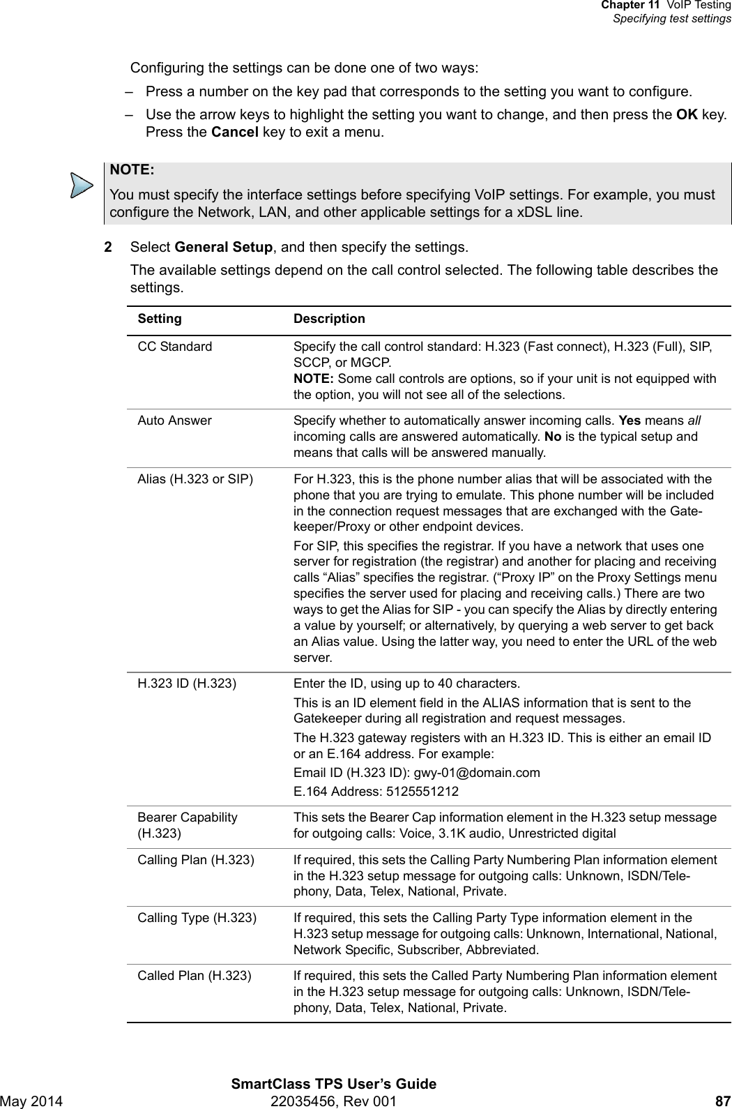 Chapter 11 VoIP TestingSpecifying test settingsSmartClass TPS User’s GuideMay 2014 22035456, Rev 001 87Configuring the settings can be done one of two ways:– Press a number on the key pad that corresponds to the setting you want to configure.– Use the arrow keys to highlight the setting you want to change, and then press the OK key. Press the Cancel key to exit a menu. 2Select General Setup, and then specify the settings.The available settings depend on the call control selected. The following table describes the settings. NOTE:You must specify the interface settings before specifying VoIP settings. For example, you must configure the Network, LAN, and other applicable settings for a xDSL line.Setting DescriptionCC Standard Specify the call control standard: H.323 (Fast connect), H.323 (Full), SIP, SCCP, or MGCP.NOTE: Some call controls are options, so if your unit is not equipped with the option, you will not see all of the selections.Auto Answer Specify whether to automatically answer incoming calls. Yes means all incoming calls are answered automatically. No is the typical setup and means that calls will be answered manually.Alias (H.323 or SIP) For H.323, this is the phone number alias that will be associated with the phone that you are trying to emulate. This phone number will be included in the connection request messages that are exchanged with the Gate-keeper/Proxy or other endpoint devices.For SIP, this specifies the registrar. If you have a network that uses one server for registration (the registrar) and another for placing and receiving calls “Alias” specifies the registrar. (“Proxy IP” on the Proxy Settings menu specifies the server used for placing and receiving calls.) There are two ways to get the Alias for SIP - you can specify the Alias by directly entering a value by yourself; or alternatively, by querying a web server to get back an Alias value. Using the latter way, you need to enter the URL of the web server.H.323 ID (H.323) Enter the ID, using up to 40 characters.This is an ID element field in the ALIAS information that is sent to the Gatekeeper during all registration and request messages.The H.323 gateway registers with an H.323 ID. This is either an email ID or an E.164 address. For example: Email ID (H.323 ID): gwy-01@domain.comE.164 Address: 5125551212 Bearer Capability (H.323)This sets the Bearer Cap information element in the H.323 setup message for outgoing calls: Voice, 3.1K audio, Unrestricted digitalCalling Plan (H.323) If required, this sets the Calling Party Numbering Plan information element in the H.323 setup message for outgoing calls: Unknown, ISDN/Tele-phony, Data, Telex, National, Private.Calling Type (H.323) If required, this sets the Calling Party Type information element in the H.323 setup message for outgoing calls: Unknown, International, National, Network Specific, Subscriber, Abbreviated.Called Plan (H.323) If required, this sets the Called Party Numbering Plan information element in the H.323 setup message for outgoing calls: Unknown, ISDN/Tele-phony, Data, Telex, National, Private.