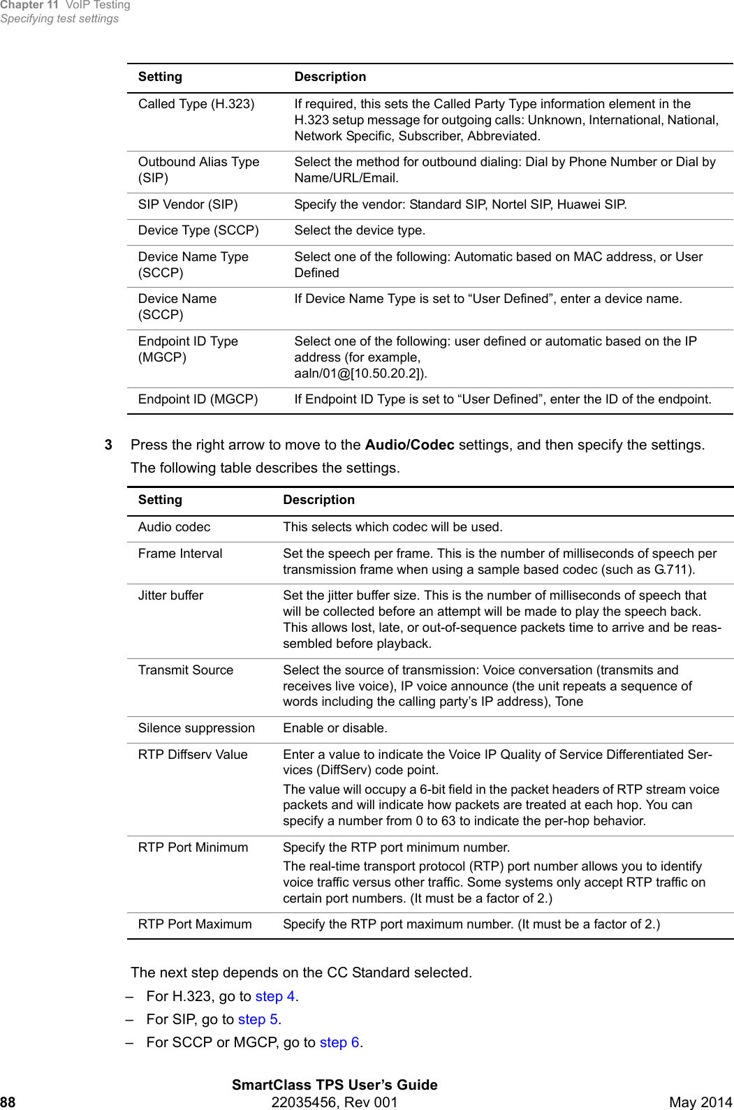 Chapter 11 VoIP TestingSpecifying test settingsSmartClass TPS User’s Guide88 22035456, Rev 001 May 20143Press the right arrow to move to the Audio/Codec settings, and then specify the settings.The following table describes the settings. The next step depends on the CC Standard selected.– For H.323, go to step 4.– For SIP, go to step 5.– For SCCP or MGCP, go to step 6.Called Type (H.323) If required, this sets the Called Party Type information element in the H.323 setup message for outgoing calls: Unknown, International, National, Network Specific, Subscriber, Abbreviated.Outbound Alias Type (SIP)Select the method for outbound dialing: Dial by Phone Number or Dial by Name/URL/Email.SIP Vendor (SIP) Specify the vendor: Standard SIP, Nortel SIP, Huawei SIP.Device Type (SCCP) Select the device type.Device Name Type (SCCP)Select one of the following: Automatic based on MAC address, or User DefinedDevice Name(SCCP)If Device Name Type is set to “User Defined”, enter a device name.Endpoint ID Type (MGCP)Select one of the following: user defined or automatic based on the IP address (for example, aaln/01@[10.50.20.2]).Endpoint ID (MGCP) If Endpoint ID Type is set to “User Defined”, enter the ID of the endpoint.Setting DescriptionAudio codec This selects which codec will be used.Frame Interval Set the speech per frame. This is the number of milliseconds of speech per transmission frame when using a sample based codec (such as G.711).Jitter buffer Set the jitter buffer size. This is the number of milliseconds of speech that will be collected before an attempt will be made to play the speech back. This allows lost, late, or out-of-sequence packets time to arrive and be reas-sembled before playback.Transmit Source Select the source of transmission: Voice conversation (transmits and receives live voice), IP voice announce (the unit repeats a sequence of words including the calling party’s IP address), ToneSilence suppression Enable or disable.RTP Diffserv Value Enter a value to indicate the Voice IP Quality of Service Differentiated Ser-vices (DiffServ) code point.The value will occupy a 6-bit field in the packet headers of RTP stream voice packets and will indicate how packets are treated at each hop. You can specify a number from 0 to 63 to indicate the per-hop behavior.RTP Port Minimum Specify the RTP port minimum number.The real-time transport protocol (RTP) port number allows you to identify voice traffic versus other traffic. Some systems only accept RTP traffic on certain port numbers. (It must be a factor of 2.)RTP Port Maximum Specify the RTP port maximum number. (It must be a factor of 2.)Setting Description