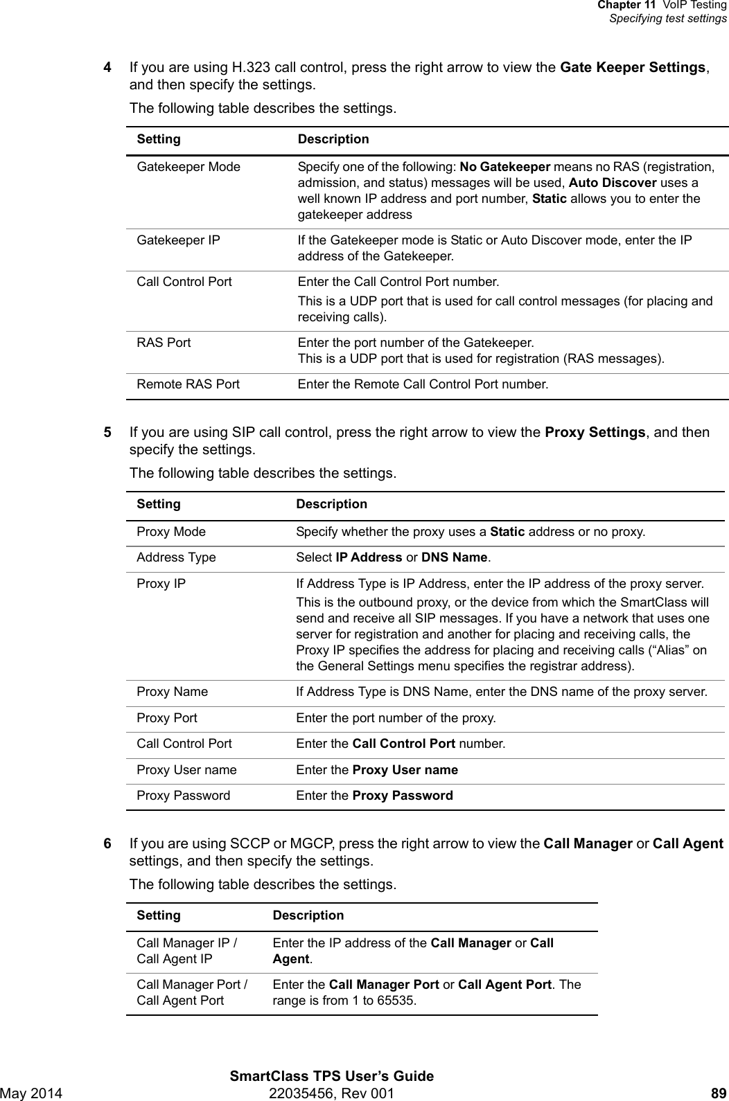 Chapter 11 VoIP TestingSpecifying test settingsSmartClass TPS User’s GuideMay 2014 22035456, Rev 001 894If you are using H.323 call control, press the right arrow to view the Gate Keeper Settings, and then specify the settings.The following table describes the settings. 5If you are using SIP call control, press the right arrow to view the Proxy Settings, and then specify the settings.The following table describes the settings. 6If you are using SCCP or MGCP, press the right arrow to view the Call Manager or Call Agent settings, and then specify the settings. The following table describes the settings. Setting DescriptionGatekeeper Mode Specify one of the following: No Gatekeeper means no RAS (registration, admission, and status) messages will be used, Auto Discover uses a well known IP address and port number, Static allows you to enter the gatekeeper addressGatekeeper IP  If the Gatekeeper mode is Static or Auto Discover mode, enter the IP address of the Gatekeeper.Call Control Port Enter the Call Control Port number.This is a UDP port that is used for call control messages (for placing and receiving calls).RAS Port Enter the port number of the Gatekeeper.This is a UDP port that is used for registration (RAS messages).Remote RAS Port Enter the Remote Call Control Port number.Setting DescriptionProxy Mode Specify whether the proxy uses a Static address or no proxy.Address Type Select IP Address or DNS Name.Proxy IP If Address Type is IP Address, enter the IP address of the proxy server.This is the outbound proxy, or the device from which the SmartClass will send and receive all SIP messages. If you have a network that uses one server for registration and another for placing and receiving calls, the Proxy IP specifies the address for placing and receiving calls (“Alias” on the General Settings menu specifies the registrar address).Proxy Name If Address Type is DNS Name, enter the DNS name of the proxy server.Proxy Port Enter the port number of the proxy.Call Control Port  Enter the Call Control Port number.Proxy User name Enter the Proxy User nameProxy Password Enter the Proxy PasswordSetting DescriptionCall Manager IP / Call Agent IPEnter the IP address of the Call Manager or Call Agent.Call Manager Port / Call Agent PortEnter the Call Manager Port or Call Agent Port. The range is from 1 to 65535.