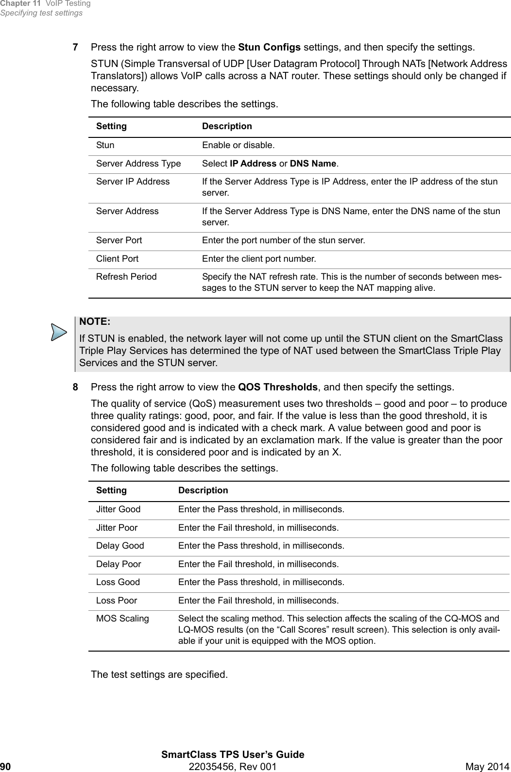 Chapter 11 VoIP TestingSpecifying test settingsSmartClass TPS User’s Guide90 22035456, Rev 001 May 20147Press the right arrow to view the Stun Configs settings, and then specify the settings.STUN (Simple Transversal of UDP [User Datagram Protocol] Through NATs [Network Address Translators]) allows VoIP calls across a NAT router. These settings should only be changed if necessary.The following table describes the settings.8Press the right arrow to view the QOS Thresholds, and then specify the settings. The quality of service (QoS) measurement uses two thresholds – good and poor – to produce three quality ratings: good, poor, and fair. If the value is less than the good threshold, it is considered good and is indicated with a check mark. A value between good and poor is considered fair and is indicated by an exclamation mark. If the value is greater than the poor threshold, it is considered poor and is indicated by an X.The following table describes the settings.The test settings are specified.Setting DescriptionStun Enable or disable.Server Address Type Select IP Address or DNS Name.Server IP Address If the Server Address Type is IP Address, enter the IP address of the stun server.Server Address If the Server Address Type is DNS Name, enter the DNS name of the stun server.Server Port Enter the port number of the stun server.Client Port Enter the client port number.Refresh Period Specify the NAT refresh rate. This is the number of seconds between mes-sages to the STUN server to keep the NAT mapping alive.NOTE:If STUN is enabled, the network layer will not come up until the STUN client on the SmartClass Triple Play Services has determined the type of NAT used between the SmartClass Triple Play Services and the STUN server.Setting DescriptionJitter Good Enter the Pass threshold, in milliseconds. Jitter Poor Enter the Fail threshold, in milliseconds. Delay Good  Enter the Pass threshold, in milliseconds. Delay Poor Enter the Fail threshold, in milliseconds. Loss Good  Enter the Pass threshold, in milliseconds.Loss Poor Enter the Fail threshold, in milliseconds. MOS Scaling Select the scaling method. This selection affects the scaling of the CQ-MOS and LQ-MOS results (on the “Call Scores” result screen). This selection is only avail-able if your unit is equipped with the MOS option.