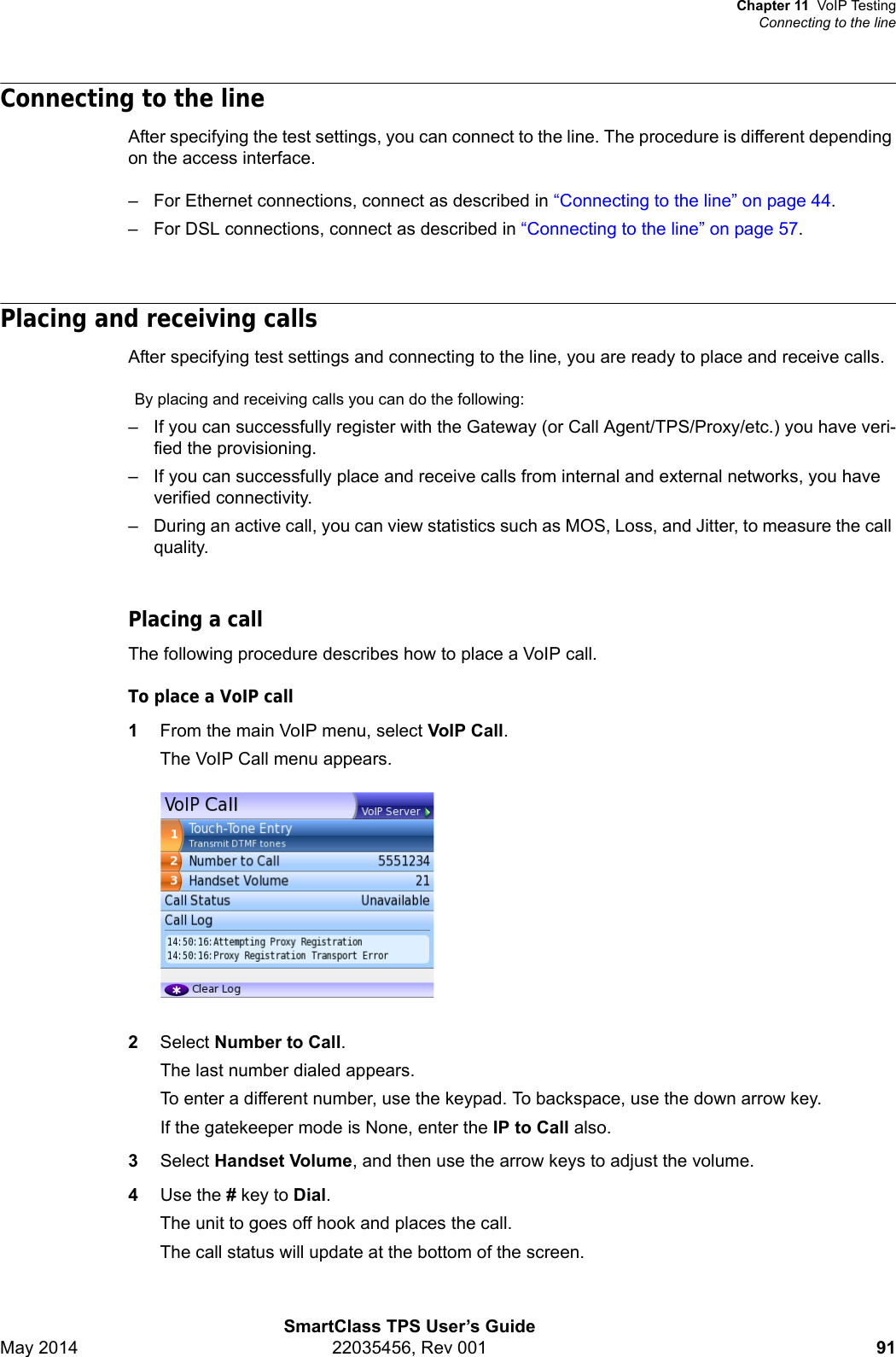 Chapter 11 VoIP TestingConnecting to the lineSmartClass TPS User’s GuideMay 2014 22035456, Rev 001 91Connecting to the lineAfter specifying the test settings, you can connect to the line. The procedure is different depending on the access interface. – For Ethernet connections, connect as described in “Connecting to the line” on page 44.– For DSL connections, connect as described in “Connecting to the line” on page 57.Placing and receiving callsAfter specifying test settings and connecting to the line, you are ready to place and receive calls.By placing and receiving calls you can do the following:– If you can successfully register with the Gateway (or Call Agent/TPS/Proxy/etc.) you have veri-fied the provisioning.– If you can successfully place and receive calls from internal and external networks, you have verified connectivity.– During an active call, you can view statistics such as MOS, Loss, and Jitter, to measure the call quality.Placing a callThe following procedure describes how to place a VoIP call.To place a VoIP call1From the main VoIP menu, select VoIP Call.The VoIP Call menu appears.2Select Number to Call.The last number dialed appears.To enter a different number, use the keypad. To backspace, use the down arrow key.If the gatekeeper mode is None, enter the IP to Call also.3Select Handset Volume, and then use the arrow keys to adjust the volume.4Use the # key to Dial.The unit to goes off hook and places the call.The call status will update at the bottom of the screen.