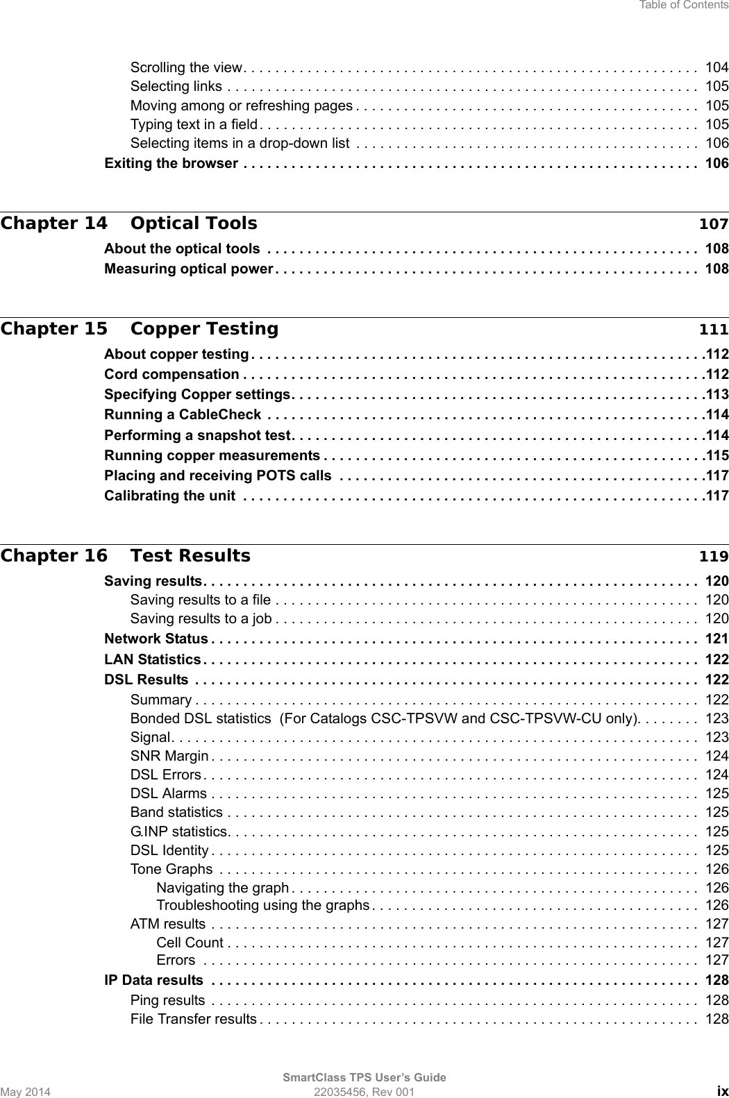 Table of ContentsSmartClass TPS User’s GuideMay 2014 22035456, Rev 001 ixScrolling the view. . . . . . . . . . . . . . . . . . . . . . . . . . . . . . . . . . . . . . . . . . . . . . . . . . . . . . . . .  104Selecting links . . . . . . . . . . . . . . . . . . . . . . . . . . . . . . . . . . . . . . . . . . . . . . . . . . . . . . . . . . .  105Moving among or refreshing pages . . . . . . . . . . . . . . . . . . . . . . . . . . . . . . . . . . . . . . . . . . .  105Typing text in a field . . . . . . . . . . . . . . . . . . . . . . . . . . . . . . . . . . . . . . . . . . . . . . . . . . . . . . .  105Selecting items in a drop-down list  . . . . . . . . . . . . . . . . . . . . . . . . . . . . . . . . . . . . . . . . . . .  106Exiting the browser . . . . . . . . . . . . . . . . . . . . . . . . . . . . . . . . . . . . . . . . . . . . . . . . . . . . . . . . .  106Chapter 14 Optical Tools 107About the optical tools  . . . . . . . . . . . . . . . . . . . . . . . . . . . . . . . . . . . . . . . . . . . . . . . . . . . . . .  108Measuring optical power . . . . . . . . . . . . . . . . . . . . . . . . . . . . . . . . . . . . . . . . . . . . . . . . . . . . . 108Chapter 15 Copper Testing 111About copper testing . . . . . . . . . . . . . . . . . . . . . . . . . . . . . . . . . . . . . . . . . . . . . . . . . . . . . . . . .112Cord compensation . . . . . . . . . . . . . . . . . . . . . . . . . . . . . . . . . . . . . . . . . . . . . . . . . . . . . . . . . .112Specifying Copper settings. . . . . . . . . . . . . . . . . . . . . . . . . . . . . . . . . . . . . . . . . . . . . . . . . . . .113Running a CableCheck  . . . . . . . . . . . . . . . . . . . . . . . . . . . . . . . . . . . . . . . . . . . . . . . . . . . . . . .114Performing a snapshot test. . . . . . . . . . . . . . . . . . . . . . . . . . . . . . . . . . . . . . . . . . . . . . . . . . . .114Running copper measurements . . . . . . . . . . . . . . . . . . . . . . . . . . . . . . . . . . . . . . . . . . . . . . . .115Placing and receiving POTS calls  . . . . . . . . . . . . . . . . . . . . . . . . . . . . . . . . . . . . . . . . . . . . . .117Calibrating the unit  . . . . . . . . . . . . . . . . . . . . . . . . . . . . . . . . . . . . . . . . . . . . . . . . . . . . . . . . . .117Chapter 16 Test Results 119Saving results. . . . . . . . . . . . . . . . . . . . . . . . . . . . . . . . . . . . . . . . . . . . . . . . . . . . . . . . . . . . . .  120Saving results to a file . . . . . . . . . . . . . . . . . . . . . . . . . . . . . . . . . . . . . . . . . . . . . . . . . . . . .  120Saving results to a job . . . . . . . . . . . . . . . . . . . . . . . . . . . . . . . . . . . . . . . . . . . . . . . . . . . . . 120Network Status . . . . . . . . . . . . . . . . . . . . . . . . . . . . . . . . . . . . . . . . . . . . . . . . . . . . . . . . . . . . .  121LAN Statistics. . . . . . . . . . . . . . . . . . . . . . . . . . . . . . . . . . . . . . . . . . . . . . . . . . . . . . . . . . . . . .  122DSL Results  . . . . . . . . . . . . . . . . . . . . . . . . . . . . . . . . . . . . . . . . . . . . . . . . . . . . . . . . . . . . . . .  122Summary . . . . . . . . . . . . . . . . . . . . . . . . . . . . . . . . . . . . . . . . . . . . . . . . . . . . . . . . . . . . . . .  122Bonded DSL statistics  (For Catalogs CSC-TPSVW and CSC-TPSVW-CU only). . . . . . . .  123Signal. . . . . . . . . . . . . . . . . . . . . . . . . . . . . . . . . . . . . . . . . . . . . . . . . . . . . . . . . . . . . . . . . .  123SNR Margin . . . . . . . . . . . . . . . . . . . . . . . . . . . . . . . . . . . . . . . . . . . . . . . . . . . . . . . . . . . . .  124DSL Errors. . . . . . . . . . . . . . . . . . . . . . . . . . . . . . . . . . . . . . . . . . . . . . . . . . . . . . . . . . . . . .  124DSL Alarms . . . . . . . . . . . . . . . . . . . . . . . . . . . . . . . . . . . . . . . . . . . . . . . . . . . . . . . . . . . . .  125Band statistics . . . . . . . . . . . . . . . . . . . . . . . . . . . . . . . . . . . . . . . . . . . . . . . . . . . . . . . . . . .  125G.INP statistics. . . . . . . . . . . . . . . . . . . . . . . . . . . . . . . . . . . . . . . . . . . . . . . . . . . . . . . . . . .  125DSL Identity . . . . . . . . . . . . . . . . . . . . . . . . . . . . . . . . . . . . . . . . . . . . . . . . . . . . . . . . . . . . .  125Tone Graphs  . . . . . . . . . . . . . . . . . . . . . . . . . . . . . . . . . . . . . . . . . . . . . . . . . . . . . . . . . . . .  126Navigating the graph . . . . . . . . . . . . . . . . . . . . . . . . . . . . . . . . . . . . . . . . . . . . . . . . . . .  126Troubleshooting using the graphs . . . . . . . . . . . . . . . . . . . . . . . . . . . . . . . . . . . . . . . . .  126ATM results . . . . . . . . . . . . . . . . . . . . . . . . . . . . . . . . . . . . . . . . . . . . . . . . . . . . . . . . . . . . .  127Cell Count . . . . . . . . . . . . . . . . . . . . . . . . . . . . . . . . . . . . . . . . . . . . . . . . . . . . . . . . . . . 127Errors  . . . . . . . . . . . . . . . . . . . . . . . . . . . . . . . . . . . . . . . . . . . . . . . . . . . . . . . . . . . . . .  127IP Data results  . . . . . . . . . . . . . . . . . . . . . . . . . . . . . . . . . . . . . . . . . . . . . . . . . . . . . . . . . . . . .  128Ping results . . . . . . . . . . . . . . . . . . . . . . . . . . . . . . . . . . . . . . . . . . . . . . . . . . . . . . . . . . . . .  128File Transfer results . . . . . . . . . . . . . . . . . . . . . . . . . . . . . . . . . . . . . . . . . . . . . . . . . . . . . . .  128