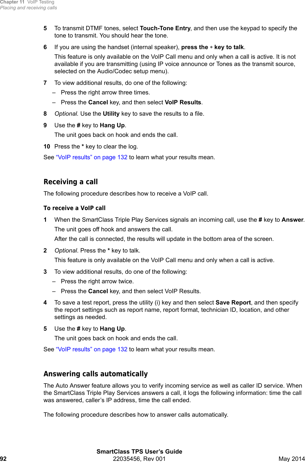 Chapter 11 VoIP TestingPlacing and receiving callsSmartClass TPS User’s Guide92 22035456, Rev 001 May 20145To transmit DTMF tones, select Touch-Tone Entry, and then use the keypad to specify the tone to transmit. You should hear the tone.6If you are using the handset (internal speaker), press the key to talk.This feature is only available on the VoIP Call menu and only when a call is active. It is not available if you are transmitting (using IP voice announce or Tones as the transmit source, selected on the Audio/Codec setup menu).7To view additional results, do one of the following:– Press the right arrow three times.– Press the Cancel key, and then select VoIP Results.8Optional. Use the Utility key to save the results to a file.9Use the # key to Hang Up.The unit goes back on hook and ends the call.10 Press the * key to clear the log.See “VoIP results” on page 132 to learn what your results mean.Receiving a callThe following procedure describes how to receive a VoIP call.To receive a VoIP call1When the SmartClass Triple Play Services signals an incoming call, use the # key to Answer.The unit goes off hook and answers the call.After the call is connected, the results will update in the bottom area of the screen.2Optional. Press the * key to talk.This feature is only available on the VoIP Call menu and only when a call is active.3To view additional results, do one of the following:– Press the right arrow twice.– Press the Cancel key, and then select VoIP Results.4To save a test report, press the utility (i) key and then select Save Report, and then specify the report settings such as report name, report format, technician ID, location, and other settings as needed.5Use the # key to Hang Up.The unit goes back on hook and ends the call.See “VoIP results” on page 132 to learn what your results mean.Answering calls automaticallyThe Auto Answer feature allows you to verify incoming service as well as caller ID service. When the SmartClass Triple Play Services answers a call, it logs the following information: time the call was answered, caller’s IP address, time the call ended.The following procedure describes how to answer calls automatically.