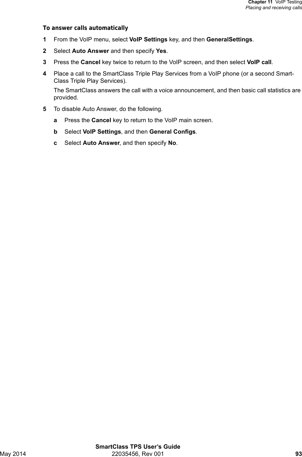 Chapter 11 VoIP TestingPlacing and receiving callsSmartClass TPS User’s GuideMay 2014 22035456, Rev 001 93To answer calls automatically1From the VoIP menu, select VoIP Settings key, and then GeneralSettings.2Select Auto Answer and then specify Yes.3Press the Cancel key twice to return to the VoIP screen, and then select VoIP call.4Place a call to the SmartClass Triple Play Services from a VoIP phone (or a second Smart-Class Triple Play Services).The SmartClass answers the call with a voice announcement, and then basic call statistics are provided.5To disable Auto Answer, do the following.aPress the Cancel key to return to the VoIP main screen.bSelect VoIP Settings, and then General Configs.cSelect Auto Answer, and then specify No.