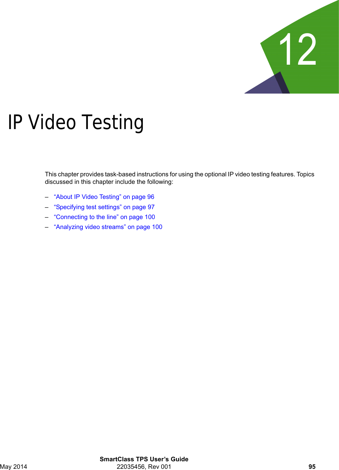 12SmartClass TPS User’s GuideMay 2014 22035456, Rev 001 95Chapter 12IP Video TestingThis chapter provides task-based instructions for using the optional IP video testing features. Topics discussed in this chapter include the following:–“About IP Video Testing” on page 96–“Specifying test settings” on page 97–“Connecting to the line” on page 100–“Analyzing video streams” on page 100