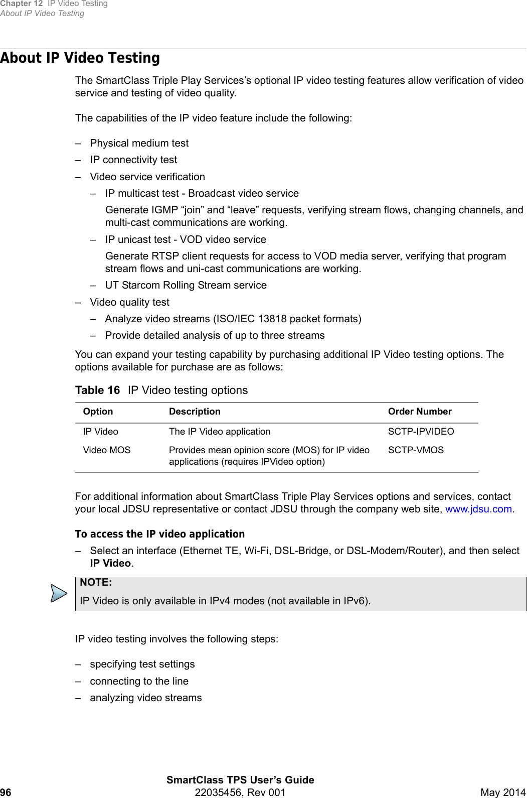 Chapter 12 IP Video TestingAbout IP Video TestingSmartClass TPS User’s Guide96 22035456, Rev 001 May 2014About IP Video TestingThe SmartClass Triple Play Services’s optional IP video testing features allow verification of video service and testing of video quality.The capabilities of the IP video feature include the following:– Physical medium test– IP connectivity test– Video service verification– IP multicast test - Broadcast video serviceGenerate IGMP “join” and “leave” requests, verifying stream flows, changing channels, and multi-cast communications are working.– IP unicast test - VOD video serviceGenerate RTSP client requests for access to VOD media server, verifying that program stream flows and uni-cast communications are working.– UT Starcom Rolling Stream service– Video quality test– Analyze video streams (ISO/IEC 13818 packet formats)– Provide detailed analysis of up to three streamsYou can expand your testing capability by purchasing additional IP Video testing options. The options available for purchase are as follows:For additional information about SmartClass Triple Play Services options and services, contact your local JDSU representative or contact JDSU through the company web site, www.jdsu.com.To access the IP video application– Select an interface (Ethernet TE, Wi-Fi, DSL-Bridge, or DSL-Modem/Router), and then select IP Video.IP video testing involves the following steps:– specifying test settings– connecting to the line– analyzing video streamsTable 16 IP Video testing optionsOption Description Order NumberIP Video The IP Video application SCTP-IPVIDEOVideo MOS Provides mean opinion score (MOS) for IP video applications (requires IPVideo option)SCTP-VMOSNOTE:IP Video is only available in IPv4 modes (not available in IPv6).