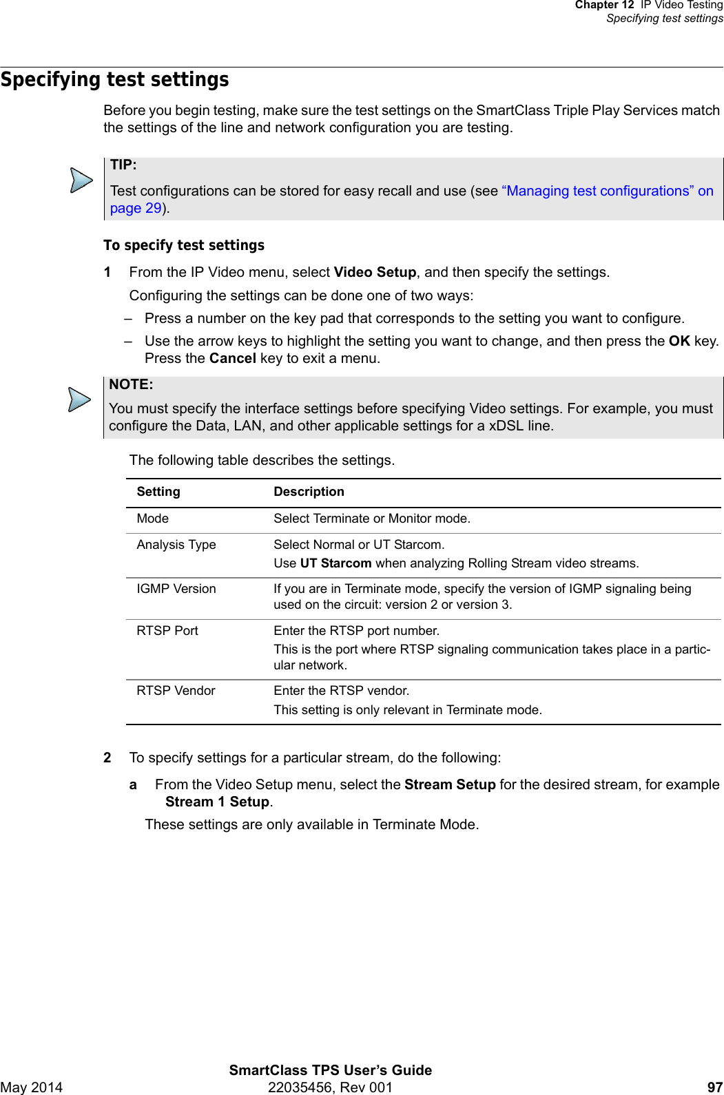 Chapter 12 IP Video TestingSpecifying test settingsSmartClass TPS User’s GuideMay 2014 22035456, Rev 001 97Specifying test settingsBefore you begin testing, make sure the test settings on the SmartClass Triple Play Services match the settings of the line and network configuration you are testing. To specify test settings1From the IP Video menu, select Video Setup, and then specify the settings.Configuring the settings can be done one of two ways:– Press a number on the key pad that corresponds to the setting you want to configure.– Use the arrow keys to highlight the setting you want to change, and then press the OK key. Press the Cancel key to exit a menu. The following table describes the settings. 2To specify settings for a particular stream, do the following:aFrom the Video Setup menu, select the Stream Setup for the desired stream, for example Stream 1 Setup.These settings are only available in Terminate Mode.TIP:Test configurations can be stored for easy recall and use (see “Managing test configurations” on page 29).NOTE:You must specify the interface settings before specifying Video settings. For example, you must configure the Data, LAN, and other applicable settings for a xDSL line.Setting DescriptionMode Select Terminate or Monitor mode.Analysis Type Select Normal or UT Starcom.Use UT Starcom when analyzing Rolling Stream video streams.IGMP Version If you are in Terminate mode, specify the version of IGMP signaling being used on the circuit: version 2 or version 3.RTSP Port Enter the RTSP port number.This is the port where RTSP signaling communication takes place in a partic-ular network.RTSP Vendor Enter the RTSP vendor.This setting is only relevant in Terminate mode.