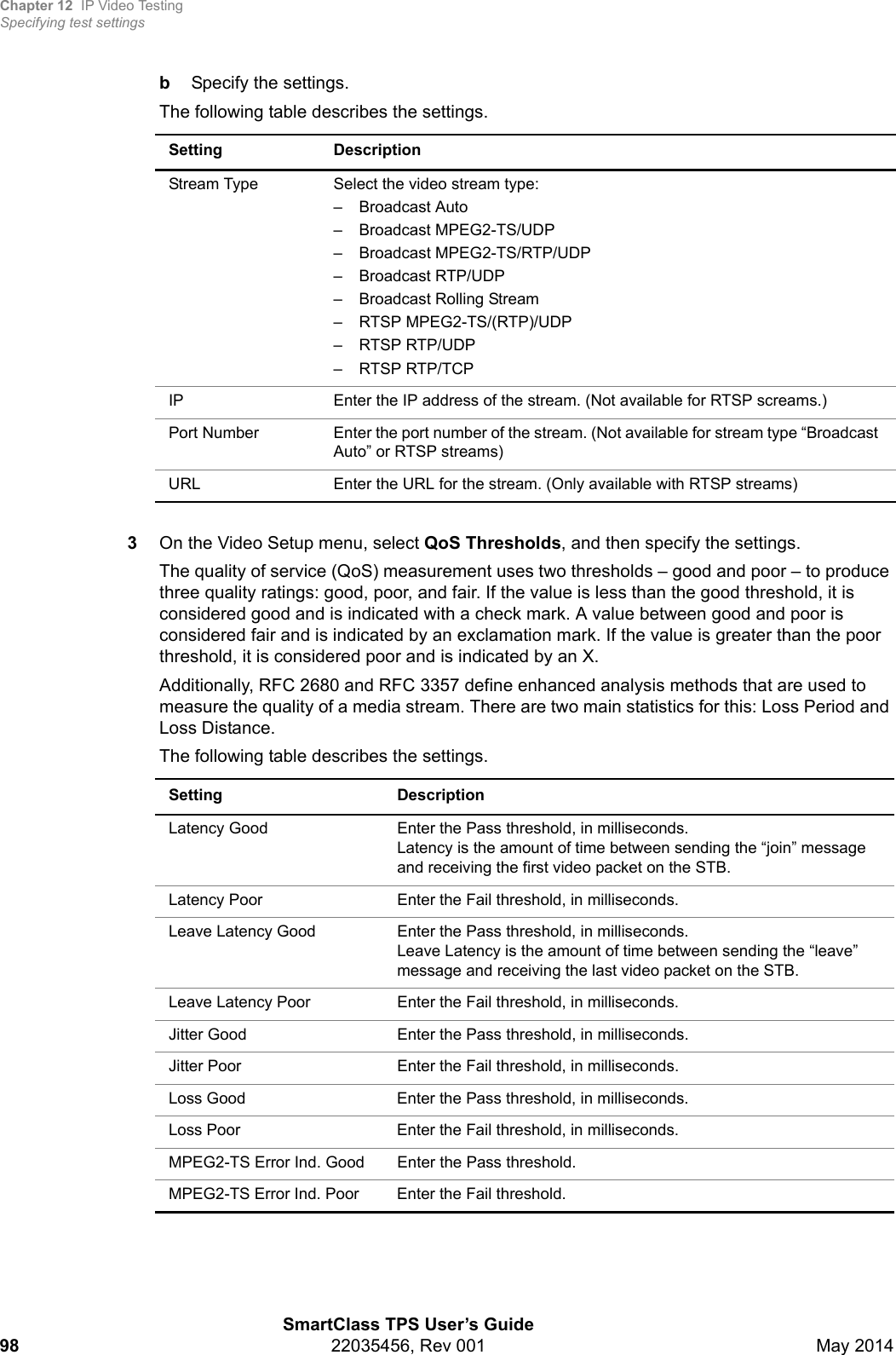 Chapter 12 IP Video TestingSpecifying test settingsSmartClass TPS User’s Guide98 22035456, Rev 001 May 2014bSpecify the settings.The following table describes the settings. 3On the Video Setup menu, select QoS Thresholds, and then specify the settings.The quality of service (QoS) measurement uses two thresholds – good and poor – to produce three quality ratings: good, poor, and fair. If the value is less than the good threshold, it is considered good and is indicated with a check mark. A value between good and poor is considered fair and is indicated by an exclamation mark. If the value is greater than the poor threshold, it is considered poor and is indicated by an X.Additionally, RFC 2680 and RFC 3357 define enhanced analysis methods that are used to measure the quality of a media stream. There are two main statistics for this: Loss Period and Loss Distance.The following table describes the settings.Setting DescriptionStream Type Select the video stream type:– Broadcast Auto– Broadcast MPEG2-TS/UDP– Broadcast MPEG2-TS/RTP/UDP– Broadcast RTP/UDP– Broadcast Rolling Stream– RTSP MPEG2-TS/(RTP)/UDP– RTSP RTP/UDP– RTSP RTP/TCPIP  Enter the IP address of the stream. (Not available for RTSP screams.)Port Number Enter the port number of the stream. (Not available for stream type “Broadcast Auto” or RTSP streams)URL Enter the URL for the stream. (Only available with RTSP streams)Setting DescriptionLatency Good Enter the Pass threshold, in milliseconds. Latency is the amount of time between sending the “join” message and receiving the first video packet on the STB.Latency Poor Enter the Fail threshold, in milliseconds. Leave Latency Good Enter the Pass threshold, in milliseconds. Leave Latency is the amount of time between sending the “leave” message and receiving the last video packet on the STB.Leave Latency Poor Enter the Fail threshold, in milliseconds. Jitter Good  Enter the Pass threshold, in milliseconds. Jitter Poor Enter the Fail threshold, in milliseconds. Loss Good  Enter the Pass threshold, in milliseconds. Loss Poor Enter the Fail threshold, in milliseconds. MPEG2-TS Error Ind. Good Enter the Pass threshold. MPEG2-TS Error Ind. Poor Enter the Fail threshold.