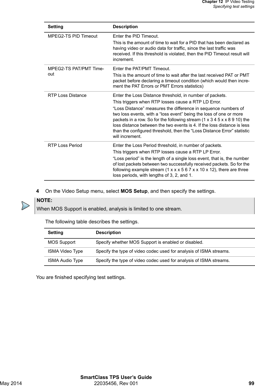 Chapter 12 IP Video TestingSpecifying test settingsSmartClass TPS User’s GuideMay 2014 22035456, Rev 001 994On the Video Setup menu, select MOS Setup, and then specify the settings.The following table describes the settings.You are finished specifying test settings.MPEG2-TS PID Timeout Enter the PID Timeout.This is the amount of time to wait for a PID that has been declared as having video or audio data for traffic, since the last traffic was received. If this threshold is violated, then the PID Timeout result will increment.MPEG2-TS PAT/PMT Time-outEnter the PAT/PMT Timeout.This is the amount of time to wait after the last received PAT or PMT packet before declaring a timeout condition (which would then incre-ment the PAT Errors or PMT Errors statistics)RTP Loss Distance Enter the Loss Distance threshold, in number of packets.This triggers when RTP losses cause a RTP LD Error.“Loss Distance” measures the difference in sequence numbers of two loss events, with a “loss event” being the loss of one or more packets in a row. So for the following stream (1 x 3 4 5 x x 8 9 10) the loss distance between the two events is 4. If the loss distance is less than the configured threshold, then the “Loss Distance Error” statistic will increment. RTP Loss Period Enter the Loss Period threshold, in number of packets.This triggers when RTP losses cause a RTP LP Error.“Loss period” is the length of a single loss event, that is, the number of lost packets between two successfully received packets. So for the following example stream (1xxx567xx10x12), there are three loss periods, with lengths of 3, 2, and 1.Setting DescriptionNOTE:When MOS Support is enabled, analysis is limited to one stream.Setting DescriptionMOS Support  Specify whether MOS Support is enabled or disabled.ISMA Video Type Specify the type of video codec used for analysis of ISMA streams.ISMA Audio Type Specify the type of video codec used for analysis of ISMA streams.