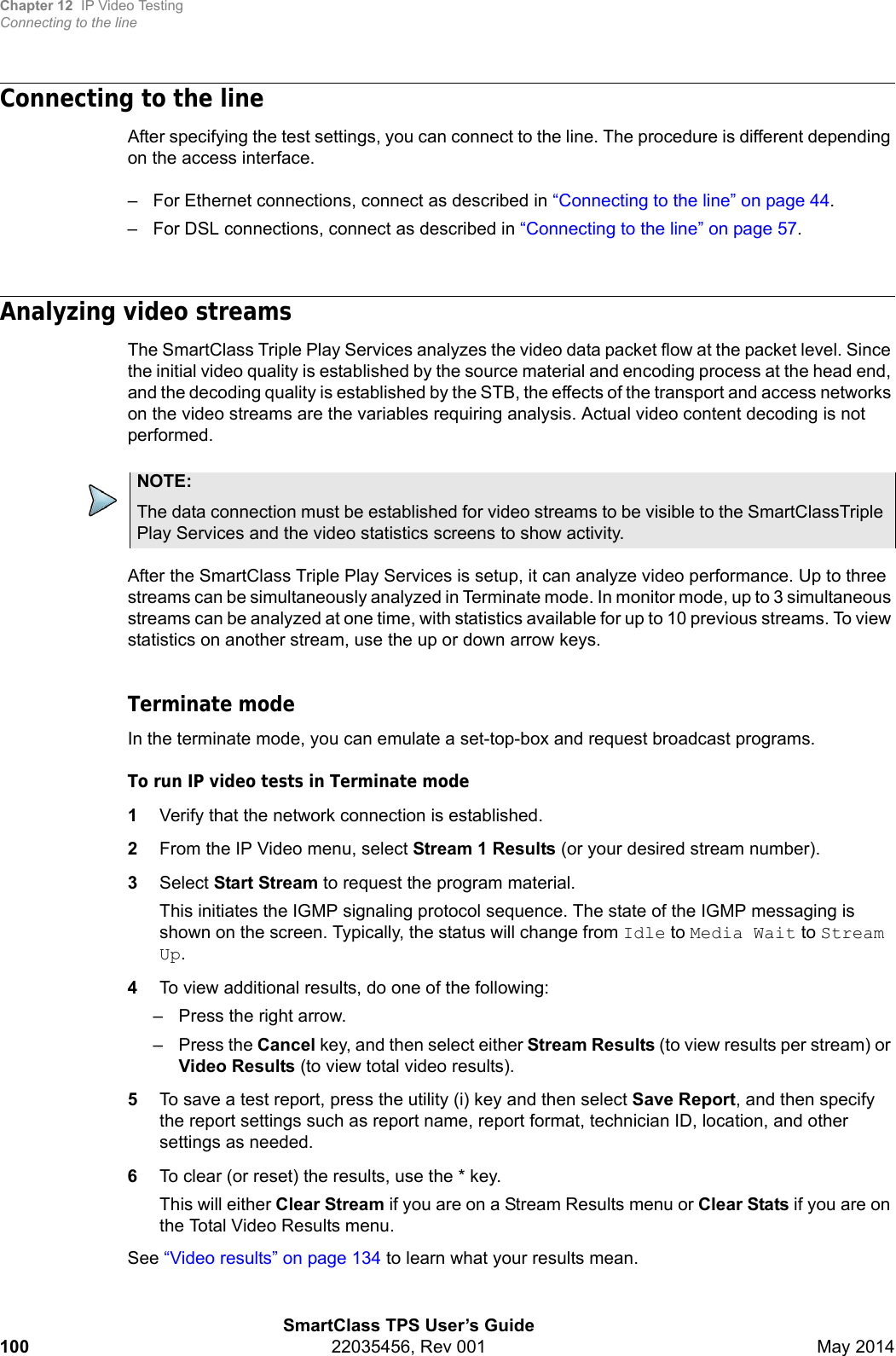 Chapter 12 IP Video TestingConnecting to the lineSmartClass TPS User’s Guide100 22035456, Rev 001 May 2014Connecting to the lineAfter specifying the test settings, you can connect to the line. The procedure is different depending on the access interface. – For Ethernet connections, connect as described in “Connecting to the line” on page 44.– For DSL connections, connect as described in “Connecting to the line” on page 57.Analyzing video streamsThe SmartClass Triple Play Services analyzes the video data packet flow at the packet level. Since the initial video quality is established by the source material and encoding process at the head end, and the decoding quality is established by the STB, the effects of the transport and access networks on the video streams are the variables requiring analysis. Actual video content decoding is not performed.After the SmartClass Triple Play Services is setup, it can analyze video performance. Up to three streams can be simultaneously analyzed in Terminate mode. In monitor mode, up to 3 simultaneous streams can be analyzed at one time, with statistics available for up to 10 previous streams. To view statistics on another stream, use the up or down arrow keys.Terminate modeIn the terminate mode, you can emulate a set-top-box and request broadcast programs.To run IP video tests in Terminate mode1Verify that the network connection is established.2From the IP Video menu, select Stream 1 Results (or your desired stream number).3Select Start Stream to request the program material.This initiates the IGMP signaling protocol sequence. The state of the IGMP messaging is shown on the screen. Typically, the status will change from Idle to Media Wait to Stream Up.4To view additional results, do one of the following:– Press the right arrow.–Press the Cancel key, and then select either Stream Results (to view results per stream) or Video Results (to view total video results).5To save a test report, press the utility (i) key and then select Save Report, and then specify the report settings such as report name, report format, technician ID, location, and other settings as needed.6To clear (or reset) the results, use the * key.This will either Clear Stream if you are on a Stream Results menu or Clear Stats if you are on the Total Video Results menu.See “Video results” on page 134 to learn what your results mean.NOTE:The data connection must be established for video streams to be visible to the SmartClassTriple Play Services and the video statistics screens to show activity.