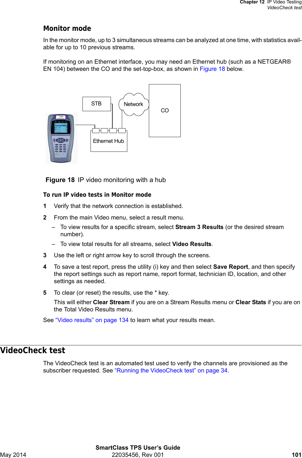 Chapter 12 IP Video TestingVideoCheck testSmartClass TPS User’s GuideMay 2014 22035456, Rev 001 101Monitor modeIn the monitor mode, up to 3 simultaneous streams can be analyzed at one time, with statistics avail-able for up to 10 previous streams.If monitoring on an Ethernet interface, you may need an Ethernet hub (such as a NETGEAR® EN 104) between the CO and the set-top-box, as shown in Figure 18 below.To run IP video tests in Monitor mode1Verify that the network connection is established.2From the main Video menu, select a result menu.– To view results for a specific stream, select Stream 3 Results (or the desired stream number).– To view total results for all streams, select Video Results.3Use the left or right arrow key to scroll through the screens.4To save a test report, press the utility (i) key and then select Save Report, and then specify the report settings such as report name, report format, technician ID, location, and other settings as needed.5To clear (or reset) the results, use the * key.This will either Clear Stream if you are on a Stream Results menu or Clear Stats if you are on the Total Video Results menu.See “Video results” on page 134 to learn what your results mean.VideoCheck testThe VideoCheck test is an automated test used to verify the channels are provisioned as the subscriber requested. See “Running the VideoCheck test” on page 34.Figure 18 IP video monitoring with a hubSTBCOEthernet HubNetwork`