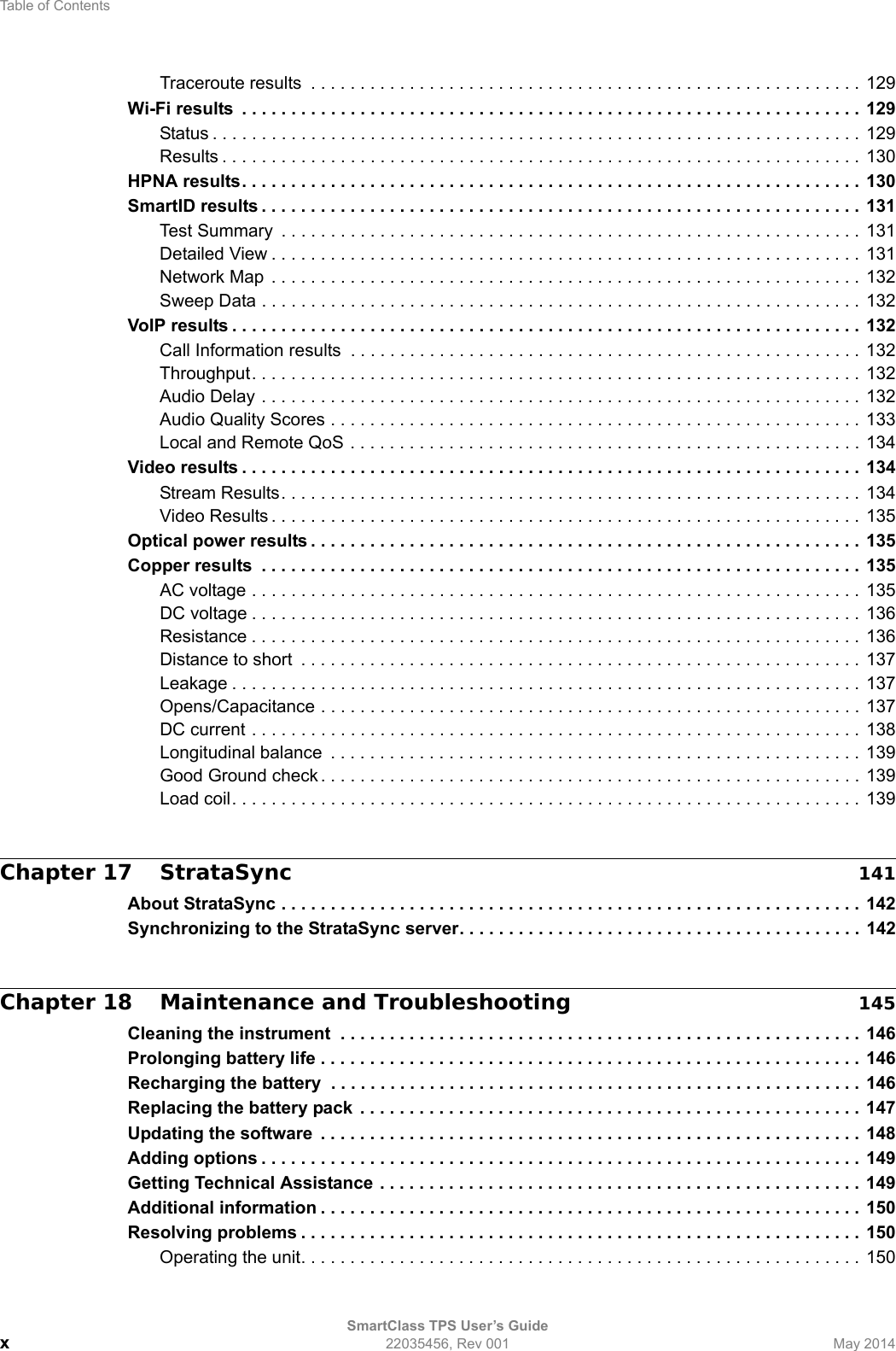 Table of ContentsSmartClass TPS User’s Guidex22035456, Rev 001 May 2014Traceroute results  . . . . . . . . . . . . . . . . . . . . . . . . . . . . . . . . . . . . . . . . . . . . . . . . . . . . . . . . 129Wi-Fi results  . . . . . . . . . . . . . . . . . . . . . . . . . . . . . . . . . . . . . . . . . . . . . . . . . . . . . . . . . . . . . . . 129Status . . . . . . . . . . . . . . . . . . . . . . . . . . . . . . . . . . . . . . . . . . . . . . . . . . . . . . . . . . . . . . . . . . 129Results . . . . . . . . . . . . . . . . . . . . . . . . . . . . . . . . . . . . . . . . . . . . . . . . . . . . . . . . . . . . . . . . . 130HPNA results. . . . . . . . . . . . . . . . . . . . . . . . . . . . . . . . . . . . . . . . . . . . . . . . . . . . . . . . . . . . . . . 130SmartID results . . . . . . . . . . . . . . . . . . . . . . . . . . . . . . . . . . . . . . . . . . . . . . . . . . . . . . . . . . . . . 131Test Summary  . . . . . . . . . . . . . . . . . . . . . . . . . . . . . . . . . . . . . . . . . . . . . . . . . . . . . . . . . . . 131Detailed View . . . . . . . . . . . . . . . . . . . . . . . . . . . . . . . . . . . . . . . . . . . . . . . . . . . . . . . . . . . . 131Network Map  . . . . . . . . . . . . . . . . . . . . . . . . . . . . . . . . . . . . . . . . . . . . . . . . . . . . . . . . . . . . 132Sweep Data . . . . . . . . . . . . . . . . . . . . . . . . . . . . . . . . . . . . . . . . . . . . . . . . . . . . . . . . . . . . . 132VoIP results . . . . . . . . . . . . . . . . . . . . . . . . . . . . . . . . . . . . . . . . . . . . . . . . . . . . . . . . . . . . . . . . 132Call Information results  . . . . . . . . . . . . . . . . . . . . . . . . . . . . . . . . . . . . . . . . . . . . . . . . . . . . 132Throughput. . . . . . . . . . . . . . . . . . . . . . . . . . . . . . . . . . . . . . . . . . . . . . . . . . . . . . . . . . . . . . 132Audio Delay . . . . . . . . . . . . . . . . . . . . . . . . . . . . . . . . . . . . . . . . . . . . . . . . . . . . . . . . . . . . . 132Audio Quality Scores . . . . . . . . . . . . . . . . . . . . . . . . . . . . . . . . . . . . . . . . . . . . . . . . . . . . . . 133Local and Remote QoS . . . . . . . . . . . . . . . . . . . . . . . . . . . . . . . . . . . . . . . . . . . . . . . . . . . . 134Video results . . . . . . . . . . . . . . . . . . . . . . . . . . . . . . . . . . . . . . . . . . . . . . . . . . . . . . . . . . . . . . . 134Stream Results. . . . . . . . . . . . . . . . . . . . . . . . . . . . . . . . . . . . . . . . . . . . . . . . . . . . . . . . . . . 134Video Results . . . . . . . . . . . . . . . . . . . . . . . . . . . . . . . . . . . . . . . . . . . . . . . . . . . . . . . . . . . . 135Optical power results . . . . . . . . . . . . . . . . . . . . . . . . . . . . . . . . . . . . . . . . . . . . . . . . . . . . . . . . 135Copper results  . . . . . . . . . . . . . . . . . . . . . . . . . . . . . . . . . . . . . . . . . . . . . . . . . . . . . . . . . . . . . 135AC voltage . . . . . . . . . . . . . . . . . . . . . . . . . . . . . . . . . . . . . . . . . . . . . . . . . . . . . . . . . . . . . . 135DC voltage . . . . . . . . . . . . . . . . . . . . . . . . . . . . . . . . . . . . . . . . . . . . . . . . . . . . . . . . . . . . . . 136Resistance . . . . . . . . . . . . . . . . . . . . . . . . . . . . . . . . . . . . . . . . . . . . . . . . . . . . . . . . . . . . . . 136Distance to short  . . . . . . . . . . . . . . . . . . . . . . . . . . . . . . . . . . . . . . . . . . . . . . . . . . . . . . . . . 137Leakage . . . . . . . . . . . . . . . . . . . . . . . . . . . . . . . . . . . . . . . . . . . . . . . . . . . . . . . . . . . . . . . .  137Opens/Capacitance . . . . . . . . . . . . . . . . . . . . . . . . . . . . . . . . . . . . . . . . . . . . . . . . . . . . . . . 137DC current . . . . . . . . . . . . . . . . . . . . . . . . . . . . . . . . . . . . . . . . . . . . . . . . . . . . . . . . . . . . . . 138Longitudinal balance  . . . . . . . . . . . . . . . . . . . . . . . . . . . . . . . . . . . . . . . . . . . . . . . . . . . . . . 139Good Ground check . . . . . . . . . . . . . . . . . . . . . . . . . . . . . . . . . . . . . . . . . . . . . . . . . . . . . . . 139Load coil. . . . . . . . . . . . . . . . . . . . . . . . . . . . . . . . . . . . . . . . . . . . . . . . . . . . . . . . . . . . . . . . 139Chapter 17 StrataSync 141About StrataSync . . . . . . . . . . . . . . . . . . . . . . . . . . . . . . . . . . . . . . . . . . . . . . . . . . . . . . . . . . . 142Synchronizing to the StrataSync server. . . . . . . . . . . . . . . . . . . . . . . . . . . . . . . . . . . . . . . . . 142Chapter 18 Maintenance and Troubleshooting 145Cleaning the instrument  . . . . . . . . . . . . . . . . . . . . . . . . . . . . . . . . . . . . . . . . . . . . . . . . . . . . . 146Prolonging battery life . . . . . . . . . . . . . . . . . . . . . . . . . . . . . . . . . . . . . . . . . . . . . . . . . . . . . . . 146Recharging the battery  . . . . . . . . . . . . . . . . . . . . . . . . . . . . . . . . . . . . . . . . . . . . . . . . . . . . . . 146Replacing the battery pack . . . . . . . . . . . . . . . . . . . . . . . . . . . . . . . . . . . . . . . . . . . . . . . . . . . 147Updating the software  . . . . . . . . . . . . . . . . . . . . . . . . . . . . . . . . . . . . . . . . . . . . . . . . . . . . . . . 148Adding options . . . . . . . . . . . . . . . . . . . . . . . . . . . . . . . . . . . . . . . . . . . . . . . . . . . . . . . . . . . . . 149Getting Technical Assistance . . . . . . . . . . . . . . . . . . . . . . . . . . . . . . . . . . . . . . . . . . . . . . . . . 149Additional information . . . . . . . . . . . . . . . . . . . . . . . . . . . . . . . . . . . . . . . . . . . . . . . . . . . . . . . 150Resolving problems . . . . . . . . . . . . . . . . . . . . . . . . . . . . . . . . . . . . . . . . . . . . . . . . . . . . . . . . . 150Operating the unit. . . . . . . . . . . . . . . . . . . . . . . . . . . . . . . . . . . . . . . . . . . . . . . . . . . . . . . . . 150