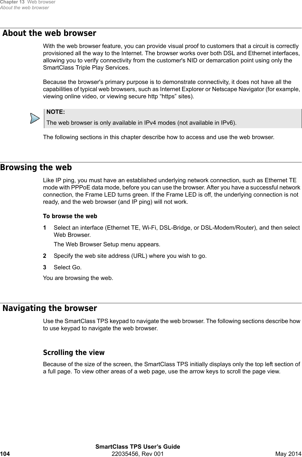 Chapter 13 Web browserAbout the web browserSmartClass TPS User’s Guide104 22035456, Rev 001 May 2014 About the web browserWith the web browser feature, you can provide visual proof to customers that a circuit is correctly provisioned all the way to the Internet. The browser works over both DSL and Ethernet interfaces, allowing you to verify connectivity from the customer&apos;s NID or demarcation point using only the SmartClass Triple Play Services. Because the browser&apos;s primary purpose is to demonstrate connectivity, it does not have all the capabilities of typical web browsers, such as Internet Explorer or Netscape Navigator (for example, viewing online video, or viewing secure http “https” sites).The following sections in this chapter describe how to access and use the web browser.Browsing the webLike IP ping, you must have an established underlying network connection, such as Ethernet TE mode with PPPoE data mode, before you can use the browser. After you have a successful network connection, the Frame LED turns green. If the Frame LED is off, the underlying connection is not ready, and the web browser (and IP ping) will not work.To browse the web1Select an interface (Ethernet TE, Wi-Fi, DSL-Bridge, or DSL-Modem/Router), and then select Web Browser.The Web Browser Setup menu appears.2Specify the web site address (URL) where you wish to go.3Select Go.You are browsing the web. Navigating the browserUse the SmartClass TPS keypad to navigate the web browser. The following sections describe how to use keypad to navigate the web browser.Scrolling the viewBecause of the size of the screen, the SmartClass TPS initially displays only the top left section of a full page. To view other areas of a web page, use the arrow keys to scroll the page view.NOTE:The web browser is only available in IPv4 modes (not available in IPv6).