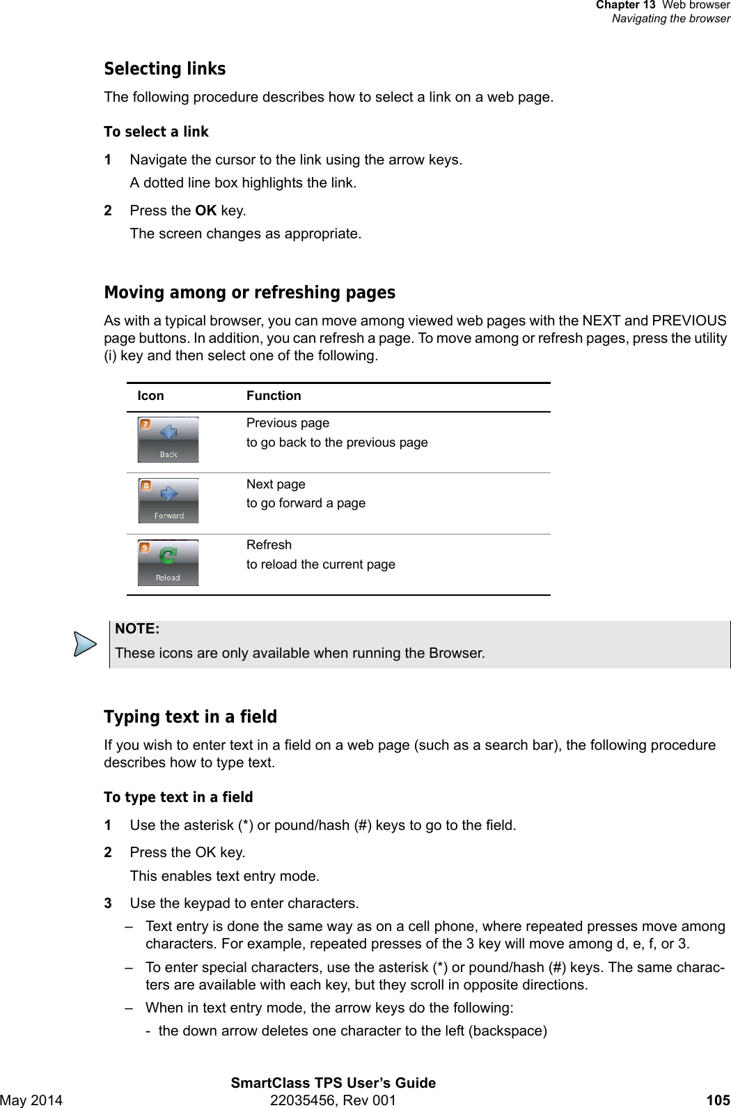 Chapter 13 Web browserNavigating the browserSmartClass TPS User’s GuideMay 2014 22035456, Rev 001 105Selecting linksThe following procedure describes how to select a link on a web page.To select a link1Navigate the cursor to the link using the arrow keys.A dotted line box highlights the link.2Press the OK key.The screen changes as appropriate.Moving among or refreshing pagesAs with a typical browser, you can move among viewed web pages with the NEXT and PREVIOUS page buttons. In addition, you can refresh a page. To move among or refresh pages, press the utility (i) key and then select one of the following.Typing text in a fieldIf you wish to enter text in a field on a web page (such as a search bar), the following procedure describes how to type text.To type text in a field1Use the asterisk (*) or pound/hash (#) keys to go to the field.2Press the OK key.This enables text entry mode.3Use the keypad to enter characters.– Text entry is done the same way as on a cell phone, where repeated presses move among characters. For example, repeated presses of the 3 key will move among d, e, f, or 3.– To enter special characters, use the asterisk (*) or pound/hash (#) keys. The same charac-ters are available with each key, but they scroll in opposite directions.– When in text entry mode, the arrow keys do the following:-  the down arrow deletes one character to the left (backspace)Icon FunctionPrevious pageto go back to the previous pageNext pageto go forward a pageRefreshto reload the current pageNOTE:These icons are only available when running the Browser.