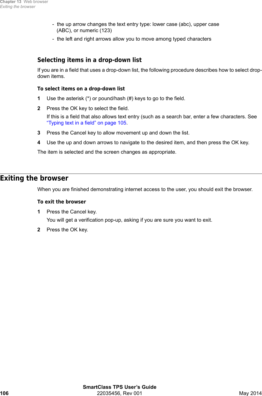 Chapter 13 Web browserExiting the browserSmartClass TPS User’s Guide106 22035456, Rev 001 May 2014-  the up arrow changes the text entry type: lower case (abc), upper case   (ABC), or numeric (123)-  the left and right arrows allow you to move among typed charactersSelecting items in a drop-down listIf you are in a field that uses a drop-down list, the following procedure describes how to select drop-down items.To select items on a drop-down list1Use the asterisk (*) or pound/hash (#) keys to go to the field.2Press the OK key to select the field.If this is a field that also allows text entry (such as a search bar, enter a few characters. See “Typing text in a field” on page 105.3Press the Cancel key to allow movement up and down the list.4Use the up and down arrows to navigate to the desired item, and then press the OK key.The item is selected and the screen changes as appropriate.Exiting the browserWhen you are finished demonstrating internet access to the user, you should exit the browser.To exit the browser1Press the Cancel key.You will get a verification pop-up, asking if you are sure you want to exit.2Press the OK key.