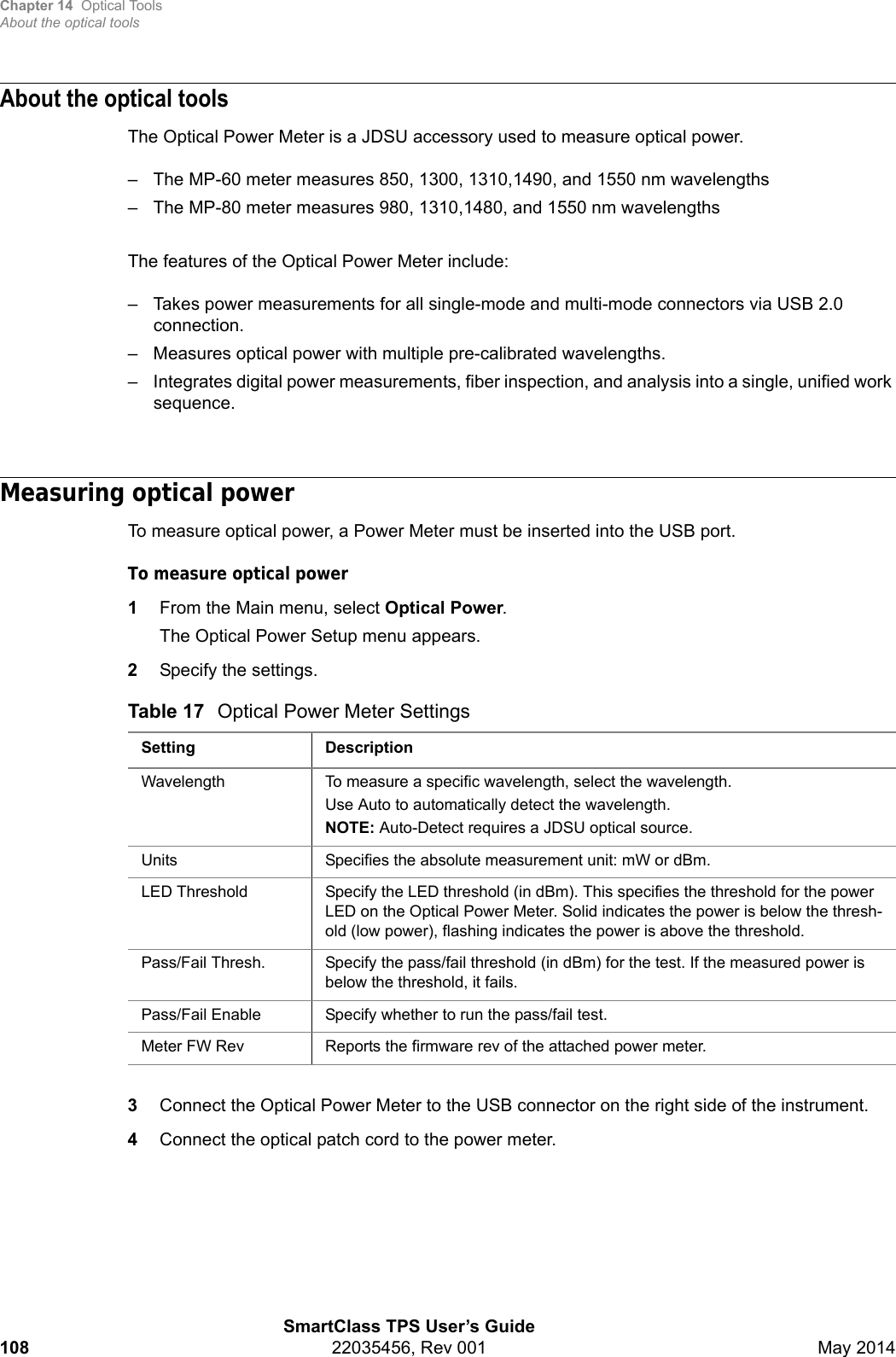 Chapter 14 Optical ToolsAbout the optical toolsSmartClass TPS User’s Guide108 22035456, Rev 001 May 2014About the optical toolsThe Optical Power Meter is a JDSU accessory used to measure optical power. – The MP-60 meter measures 850, 1300, 1310,1490, and 1550 nm wavelengths– The MP-80 meter measures 980, 1310,1480, and 1550 nm wavelengthsThe features of the Optical Power Meter include:– Takes power measurements for all single-mode and multi-mode connectors via USB 2.0 connection.– Measures optical power with multiple pre-calibrated wavelengths.– Integrates digital power measurements, fiber inspection, and analysis into a single, unified work sequence.Measuring optical powerTo measure optical power, a Power Meter must be inserted into the USB port.To measure optical power1From the Main menu, select Optical Power.The Optical Power Setup menu appears.2Specify the settings.3Connect the Optical Power Meter to the USB connector on the right side of the instrument.4Connect the optical patch cord to the power meter.Table 17 Optical Power Meter SettingsSetting DescriptionWavelength To measure a specific wavelength, select the wavelength.Use Auto to automatically detect the wavelength.NOTE: Auto-Detect requires a JDSU optical source.Units Specifies the absolute measurement unit: mW or dBm.LED Threshold Specify the LED threshold (in dBm). This specifies the threshold for the power LED on the Optical Power Meter. Solid indicates the power is below the thresh-old (low power), flashing indicates the power is above the threshold.Pass/Fail Thresh. Specify the pass/fail threshold (in dBm) for the test. If the measured power is below the threshold, it fails.Pass/Fail Enable Specify whether to run the pass/fail test.Meter FW Rev Reports the firmware rev of the attached power meter.