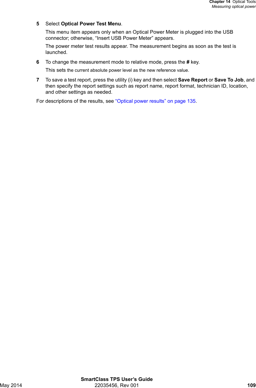 Chapter 14 Optical ToolsMeasuring optical powerSmartClass TPS User’s GuideMay 2014 22035456, Rev 001 1095Select Optical Power Test Menu.This menu item appears only when an Optical Power Meter is plugged into the USB connector; otherwise, “Insert USB Power Meter” appears.The power meter test results appear. The measurement begins as soon as the test is launched.6To change the measurement mode to relative mode, press the # key.This sets the current absolute power level as the new reference value.7To save a test report, press the utility (i) key and then select Save Report or Save To Job, and then specify the report settings such as report name, report format, technician ID, location, and other settings as needed.For descriptions of the results, see “Optical power results” on page 135.