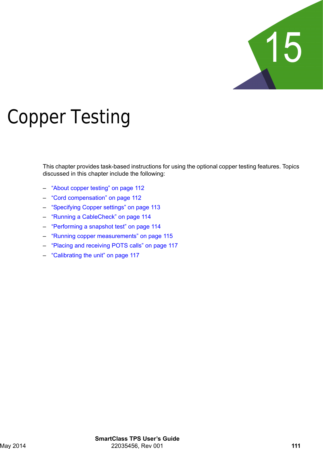 15SmartClass TPS User’s GuideMay 2014 22035456, Rev 001 111Chapter 15Copper TestingThis chapter provides task-based instructions for using the optional copper testing features. Topics discussed in this chapter include the following:–“About copper testing” on page 112–“Cord compensation” on page 112–“Specifying Copper settings” on page 113–“Running a CableCheck” on page 114–“Performing a snapshot test” on page 114–“Running copper measurements” on page 115–“Placing and receiving POTS calls” on page 117–“Calibrating the unit” on page 117