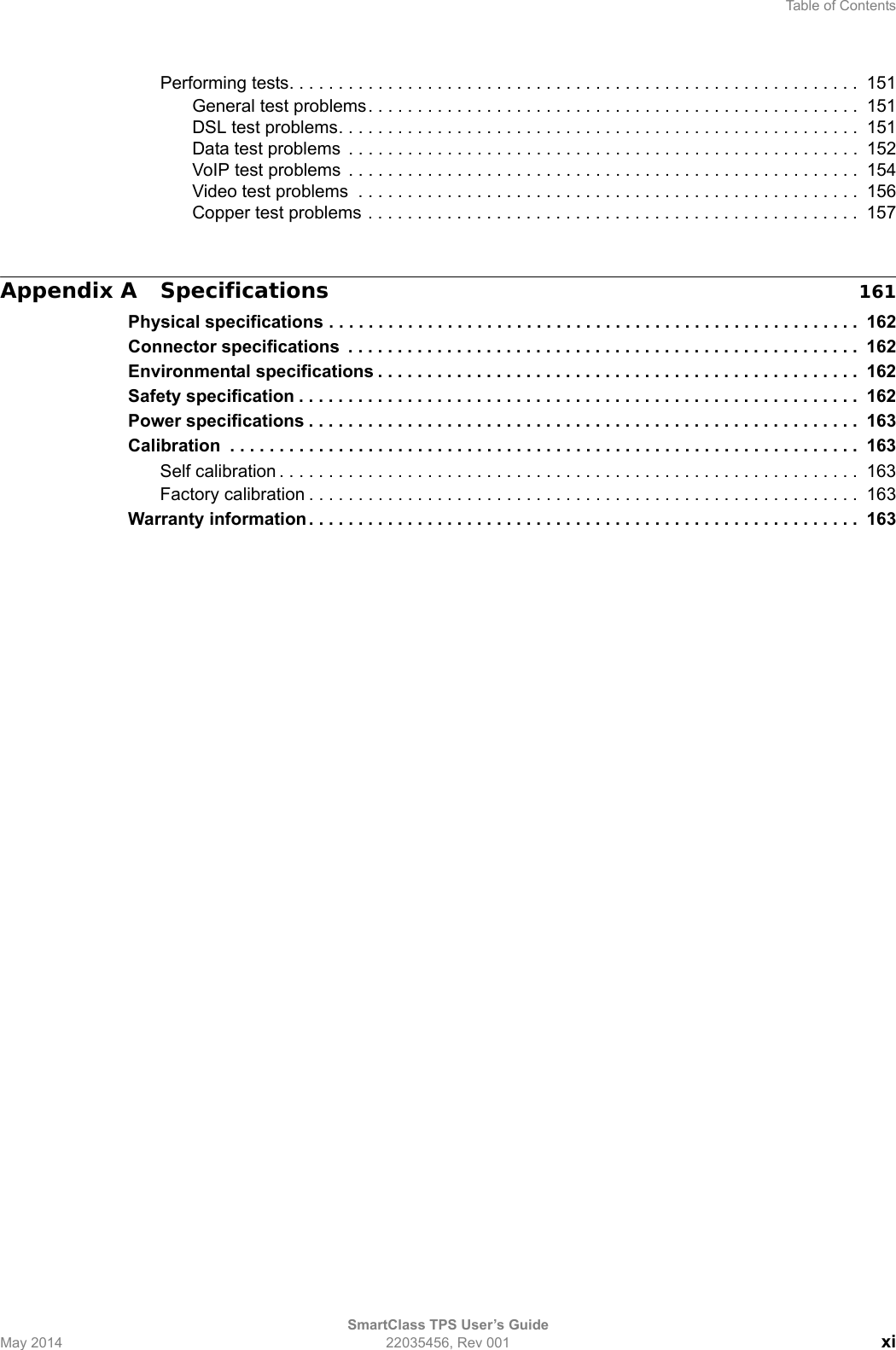 Table of ContentsSmartClass TPS User’s GuideMay 2014 22035456, Rev 001 xiPerforming tests. . . . . . . . . . . . . . . . . . . . . . . . . . . . . . . . . . . . . . . . . . . . . . . . . . . . . . . . . .  151General test problems. . . . . . . . . . . . . . . . . . . . . . . . . . . . . . . . . . . . . . . . . . . . . . . . . .  151DSL test problems. . . . . . . . . . . . . . . . . . . . . . . . . . . . . . . . . . . . . . . . . . . . . . . . . . . . .  151Data test problems  . . . . . . . . . . . . . . . . . . . . . . . . . . . . . . . . . . . . . . . . . . . . . . . . . . . .  152VoIP test problems  . . . . . . . . . . . . . . . . . . . . . . . . . . . . . . . . . . . . . . . . . . . . . . . . . . . .  154Video test problems  . . . . . . . . . . . . . . . . . . . . . . . . . . . . . . . . . . . . . . . . . . . . . . . . . . .  156Copper test problems . . . . . . . . . . . . . . . . . . . . . . . . . . . . . . . . . . . . . . . . . . . . . . . . . .  157Appendix A Specifications 161Physical specifications . . . . . . . . . . . . . . . . . . . . . . . . . . . . . . . . . . . . . . . . . . . . . . . . . . . . . .  162Connector specifications  . . . . . . . . . . . . . . . . . . . . . . . . . . . . . . . . . . . . . . . . . . . . . . . . . . . . 162Environmental specifications . . . . . . . . . . . . . . . . . . . . . . . . . . . . . . . . . . . . . . . . . . . . . . . . .  162Safety specification . . . . . . . . . . . . . . . . . . . . . . . . . . . . . . . . . . . . . . . . . . . . . . . . . . . . . . . . .  162Power specifications . . . . . . . . . . . . . . . . . . . . . . . . . . . . . . . . . . . . . . . . . . . . . . . . . . . . . . . .  163Calibration  . . . . . . . . . . . . . . . . . . . . . . . . . . . . . . . . . . . . . . . . . . . . . . . . . . . . . . . . . . . . . . . .  163Self calibration . . . . . . . . . . . . . . . . . . . . . . . . . . . . . . . . . . . . . . . . . . . . . . . . . . . . . . . . . . .  163Factory calibration . . . . . . . . . . . . . . . . . . . . . . . . . . . . . . . . . . . . . . . . . . . . . . . . . . . . . . . .  163Warranty information . . . . . . . . . . . . . . . . . . . . . . . . . . . . . . . . . . . . . . . . . . . . . . . . . . . . . . . .  163