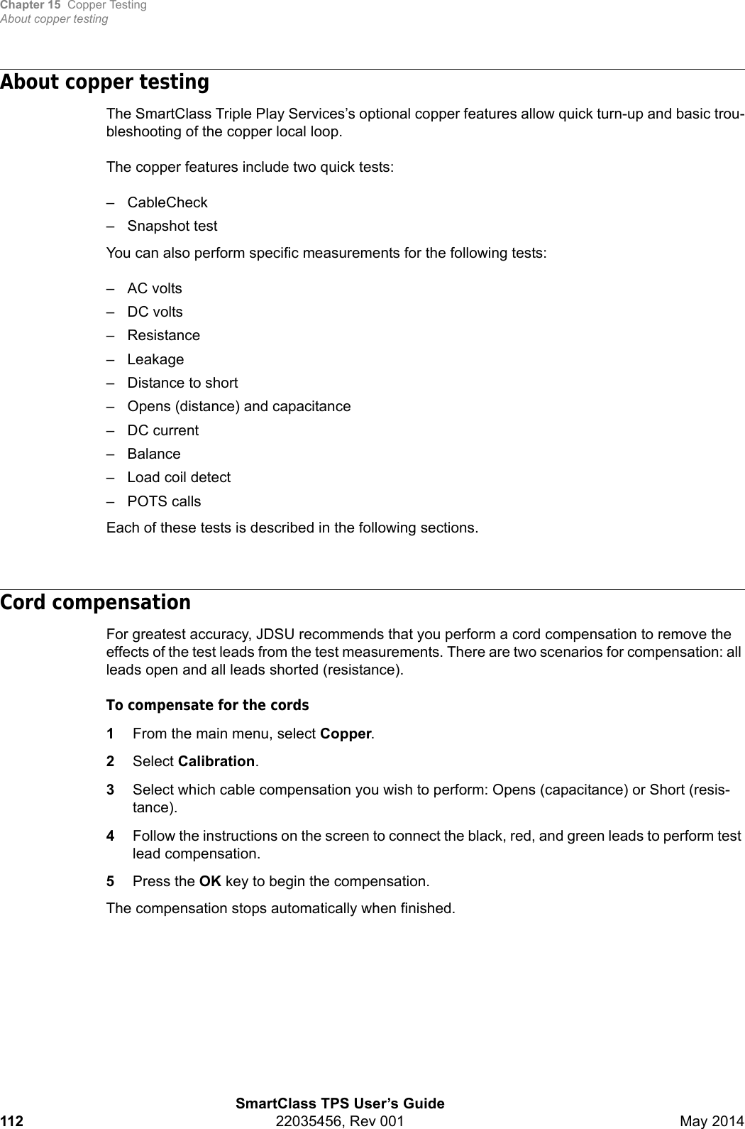 Chapter 15 Copper TestingAbout copper testingSmartClass TPS User’s Guide112 22035456, Rev 001 May 2014About copper testingThe SmartClass Triple Play Services’s optional copper features allow quick turn-up and basic trou-bleshooting of the copper local loop.The copper features include two quick tests:– CableCheck– Snapshot testYou can also perform specific measurements for the following tests:– AC volts– DC volts– Resistance– Leakage– Distance to short– Opens (distance) and capacitance– DC current–Balance– Load coil detect– POTS callsEach of these tests is described in the following sections.Cord compensationFor greatest accuracy, JDSU recommends that you perform a cord compensation to remove the effects of the test leads from the test measurements. There are two scenarios for compensation: all leads open and all leads shorted (resistance).To compensate for the cords1From the main menu, select Copper.2Select Calibration.3Select which cable compensation you wish to perform: Opens (capacitance) or Short (resis-tance).4Follow the instructions on the screen to connect the black, red, and green leads to perform test lead compensation.5Press the OK key to begin the compensation.The compensation stops automatically when finished.