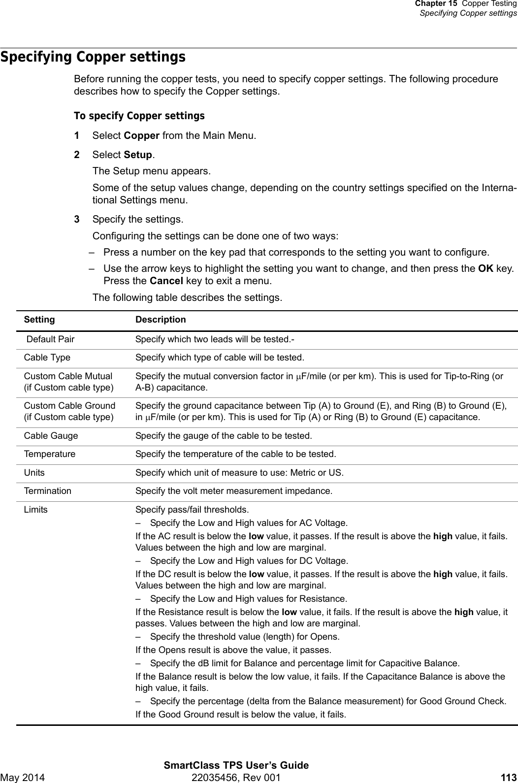 Chapter 15 Copper TestingSpecifying Copper settingsSmartClass TPS User’s GuideMay 2014 22035456, Rev 001 113Specifying Copper settingsBefore running the copper tests, you need to specify copper settings. The following procedure describes how to specify the Copper settings.To specify Copper settings1Select Copper from the Main Menu.2Select Setup.The Setup menu appears.Some of the setup values change, depending on the country settings specified on the Interna-tional Settings menu.3Specify the settings.Configuring the settings can be done one of two ways:– Press a number on the key pad that corresponds to the setting you want to configure.– Use the arrow keys to highlight the setting you want to change, and then press the OK key. Press the Cancel key to exit a menu. The following table describes the settings. Setting Description Default Pair Specify which two leads will be tested.-Cable Type Specify which type of cable will be tested.Custom Cable Mutual (if Custom cable type)Specify the mutual conversion factor in F/mile (or per km). This is used for Tip-to-Ring (or A-B) capacitance.Custom Cable Ground (if Custom cable type)Specify the ground capacitance between Tip (A) to Ground (E), and Ring (B) to Ground (E), in F/mile (or per km). This is used for Tip (A) or Ring (B) to Ground (E) capacitance.Cable Gauge Specify the gauge of the cable to be tested.Temperature Specify the temperature of the cable to be tested.Units Specify which unit of measure to use: Metric or US.Termination Specify the volt meter measurement impedance.Limits Specify pass/fail thresholds.– Specify the Low and High values for AC Voltage.If the AC result is below the low value, it passes. If the result is above the high value, it fails. Values between the high and low are marginal.– Specify the Low and High values for DC Voltage.If the DC result is below the low value, it passes. If the result is above the high value, it fails. Values between the high and low are marginal.– Specify the Low and High values for Resistance.If the Resistance result is below the low value, it fails. If the result is above the high value, it passes. Values between the high and low are marginal.– Specify the threshold value (length) for Opens.If the Opens result is above the value, it passes.– Specify the dB limit for Balance and percentage limit for Capacitive Balance.If the Balance result is below the low value, it fails. If the Capacitance Balance is above the high value, it fails.– Specify the percentage (delta from the Balance measurement) for Good Ground Check.If the Good Ground result is below the value, it fails.