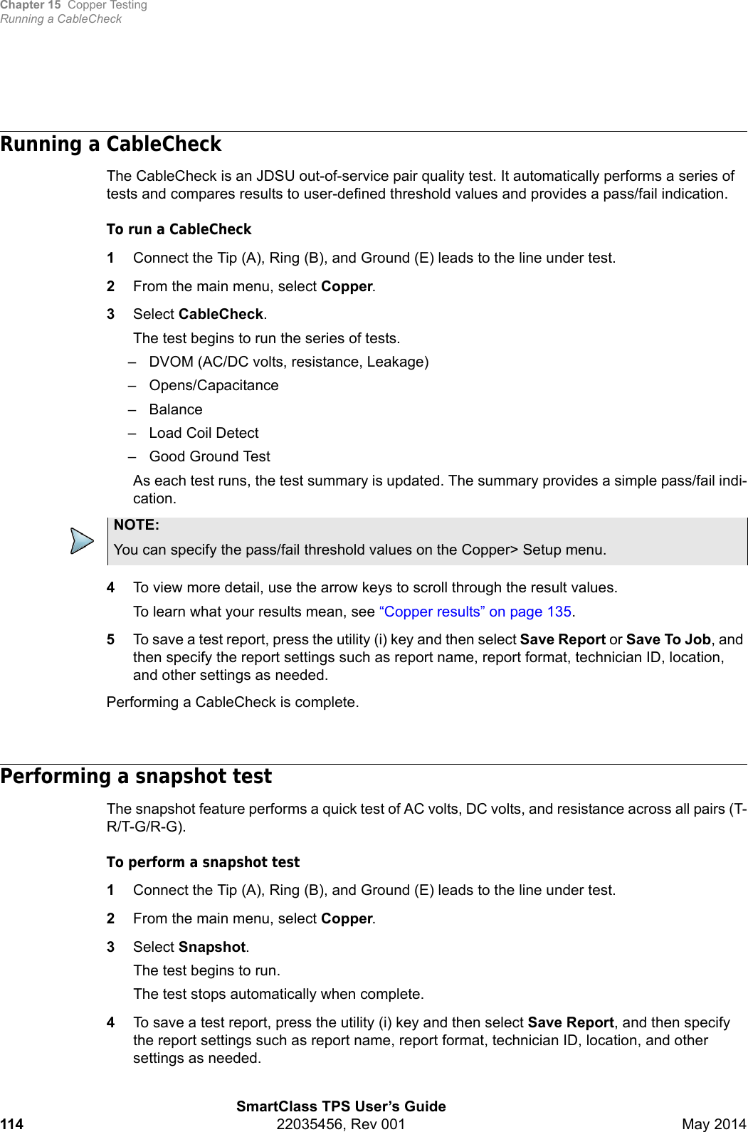 Chapter 15 Copper TestingRunning a CableCheckSmartClass TPS User’s Guide114 22035456, Rev 001 May 2014Running a CableCheckThe CableCheck is an JDSU out-of-service pair quality test. It automatically performs a series of tests and compares results to user-defined threshold values and provides a pass/fail indication.To run a CableCheck1Connect the Tip (A), Ring (B), and Ground (E) leads to the line under test.2From the main menu, select Copper.3Select CableCheck.The test begins to run the series of tests.– DVOM (AC/DC volts, resistance, Leakage)– Opens/Capacitance–Balance– Load Coil Detect– Good Ground TestAs each test runs, the test summary is updated. The summary provides a simple pass/fail indi-cation. 4To view more detail, use the arrow keys to scroll through the result values.To learn what your results mean, see “Copper results” on page 135.5To save a test report, press the utility (i) key and then select Save Report or Save To Job, and then specify the report settings such as report name, report format, technician ID, location, and other settings as needed.Performing a CableCheck is complete.Performing a snapshot testThe snapshot feature performs a quick test of AC volts, DC volts, and resistance across all pairs (T-R/T-G/R-G).To perform a snapshot test1Connect the Tip (A), Ring (B), and Ground (E) leads to the line under test.2From the main menu, select Copper.3Select Snapshot.The test begins to run.The test stops automatically when complete.4To save a test report, press the utility (i) key and then select Save Report, and then specify the report settings such as report name, report format, technician ID, location, and other settings as needed.NOTE:You can specify the pass/fail threshold values on the Copper&gt; Setup menu.