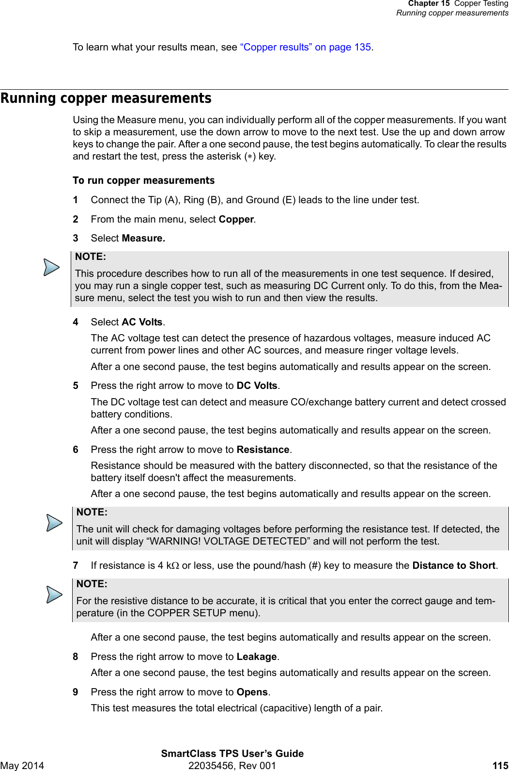 Chapter 15 Copper TestingRunning copper measurementsSmartClass TPS User’s GuideMay 2014 22035456, Rev 001 115To learn what your results mean, see “Copper results” on page 135.Running copper measurementsUsing the Measure menu, you can individually perform all of the copper measurements. If you want to skip a measurement, use the down arrow to move to the next test. Use the up and down arrow keys to change the pair. After a one second pause, the test begins automatically. To clear the results and restart the test, press the asterisk () key.To run copper measurements1Connect the Tip (A), Ring (B), and Ground (E) leads to the line under test.2From the main menu, select Copper.3Select Measure.4Select AC Volts.The AC voltage test can detect the presence of hazardous voltages, measure induced AC current from power lines and other AC sources, and measure ringer voltage levels.After a one second pause, the test begins automatically and results appear on the screen.5Press the right arrow to move to DC Volts.The DC voltage test can detect and measure CO/exchange battery current and detect crossed battery conditions.After a one second pause, the test begins automatically and results appear on the screen.6Press the right arrow to move to Resistance.Resistance should be measured with the battery disconnected, so that the resistance of the battery itself doesn&apos;t affect the measurements.After a one second pause, the test begins automatically and results appear on the screen.7If resistance is 4 k or less, use the pound/hash (#) key to measure the Distance to Short.After a one second pause, the test begins automatically and results appear on the screen.8Press the right arrow to move to Leakage.After a one second pause, the test begins automatically and results appear on the screen.9Press the right arrow to move to Opens.This test measures the total electrical (capacitive) length of a pair.NOTE:This procedure describes how to run all of the measurements in one test sequence. If desired, you may run a single copper test, such as measuring DC Current only. To do this, from the Mea-sure menu, select the test you wish to run and then view the results.NOTE:The unit will check for damaging voltages before performing the resistance test. If detected, the unit will display “WARNING! VOLTAGE DETECTED” and will not perform the test.NOTE:For the resistive distance to be accurate, it is critical that you enter the correct gauge and tem-perature (in the COPPER SETUP menu).