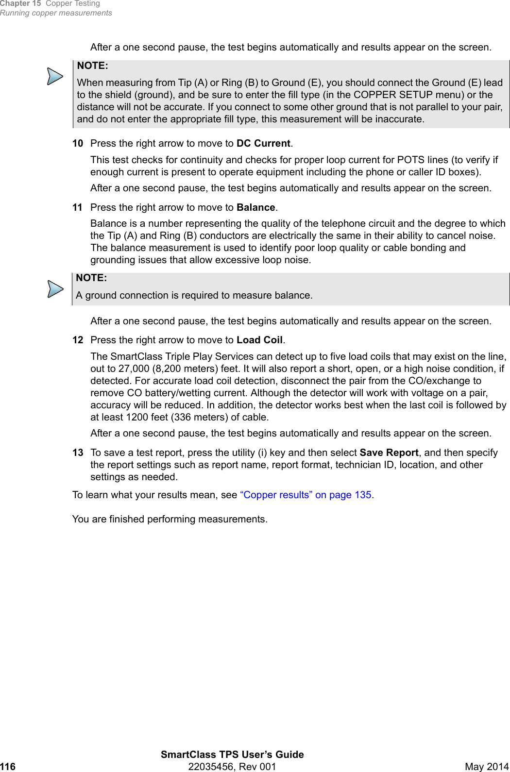 Chapter 15 Copper TestingRunning copper measurementsSmartClass TPS User’s Guide116 22035456, Rev 001 May 2014After a one second pause, the test begins automatically and results appear on the screen.10 Press the right arrow to move to DC Current.This test checks for continuity and checks for proper loop current for POTS lines (to verify if enough current is present to operate equipment including the phone or caller ID boxes).After a one second pause, the test begins automatically and results appear on the screen.11 Press the right arrow to move to Balance.Balance is a number representing the quality of the telephone circuit and the degree to which the Tip (A) and Ring (B) conductors are electrically the same in their ability to cancel noise. The balance measurement is used to identify poor loop quality or cable bonding and grounding issues that allow excessive loop noise.After a one second pause, the test begins automatically and results appear on the screen.12 Press the right arrow to move to Load Coil.The SmartClass Triple Play Services can detect up to five load coils that may exist on the line, out to 27,000 (8,200 meters) feet. It will also report a short, open, or a high noise condition, if detected. For accurate load coil detection, disconnect the pair from the CO/exchange to remove CO battery/wetting current. Although the detector will work with voltage on a pair, accuracy will be reduced. In addition, the detector works best when the last coil is followed by at least 1200 feet (336 meters) of cable.After a one second pause, the test begins automatically and results appear on the screen.13 To save a test report, press the utility (i) key and then select Save Report, and then specify the report settings such as report name, report format, technician ID, location, and other settings as needed.To learn what your results mean, see “Copper results” on page 135.You are finished performing measurements.NOTE:When measuring from Tip (A) or Ring (B) to Ground (E), you should connect the Ground (E) lead to the shield (ground), and be sure to enter the fill type (in the COPPER SETUP menu) or the distance will not be accurate. If you connect to some other ground that is not parallel to your pair, and do not enter the appropriate fill type, this measurement will be inaccurate.NOTE:A ground connection is required to measure balance.