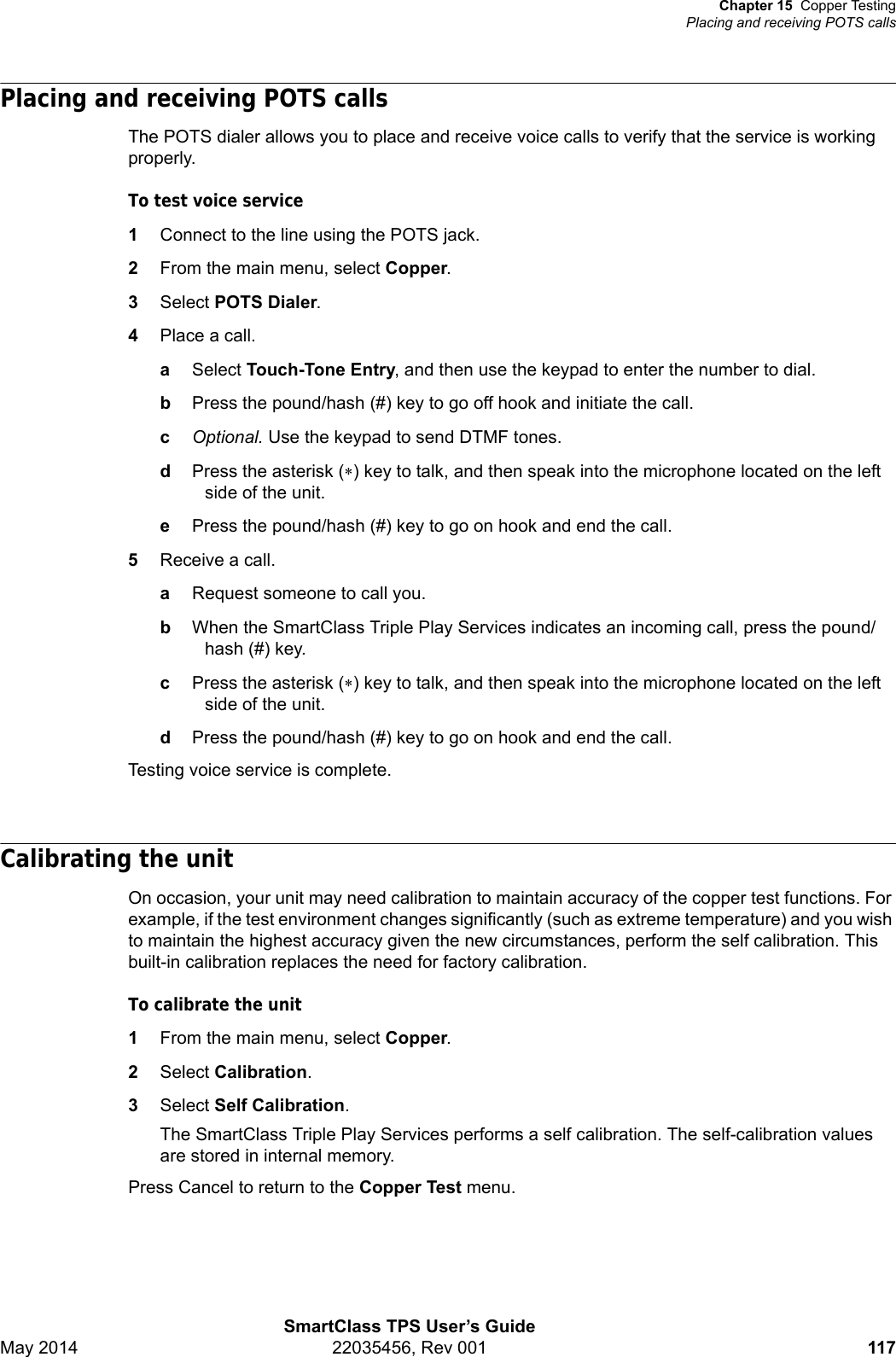 Chapter 15 Copper TestingPlacing and receiving POTS callsSmartClass TPS User’s GuideMay 2014 22035456, Rev 001 117Placing and receiving POTS callsThe POTS dialer allows you to place and receive voice calls to verify that the service is working properly.To test voice service1Connect to the line using the POTS jack.2From the main menu, select Copper.3Select POTS Dialer.4Place a call.aSelect Touch-Tone Entry, and then use the keypad to enter the number to dial.bPress the pound/hash (#) key to go off hook and initiate the call.cOptional. Use the keypad to send DTMF tones.dPress the asterisk () key to talk, and then speak into the microphone located on the left side of the unit.ePress the pound/hash (#) key to go on hook and end the call.5Receive a call.aRequest someone to call you.bWhen the SmartClass Triple Play Services indicates an incoming call, press the pound/hash (#) key.cPress the asterisk () key to talk, and then speak into the microphone located on the left side of the unit.dPress the pound/hash (#) key to go on hook and end the call.Testing voice service is complete.Calibrating the unitOn occasion, your unit may need calibration to maintain accuracy of the copper test functions. For example, if the test environment changes significantly (such as extreme temperature) and you wish to maintain the highest accuracy given the new circumstances, perform the self calibration. This built-in calibration replaces the need for factory calibration.To calibrate the unit1From the main menu, select Copper.2Select Calibration.3Select Self Calibration.The SmartClass Triple Play Services performs a self calibration. The self-calibration values are stored in internal memory.Press Cancel to return to the Copper Test menu.